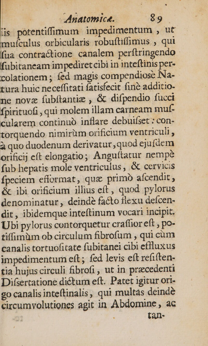 i | Mnatomice. $9 lis. potentiffimum impedimentum , ut ufculus orbicularis robuftiffimus , qui fua contractione canalem perítringendo fubitaneam impediret cibi in inteftinis per- colationem ; fed magis compendiose iNa- tura huic neceffitati fatisfecit fin&amp; additio. ne novz íubítantie , &amp; difpendio fucci fpirituofi , qui molem illam carneam muf- cularem continuó inflare debuifset : con- torquendo nimirüm orificium ventriculi , à quo duodenum derivatur, quod ejufáem orificij eft elongatio; Anguítatur nempe fub hepatis mole ventriculus , &amp; cervicis fpeciem efformat, qua primo afcendit &amp; ibi orificium illius eft, quod pylorus denominatur , deindé facto flexu defcen- dit, ibidemque inteftinum vocari incipit. Ubi pylorus contorquetur crafhor eft , po- tiffimàm ob circulum fibrofum , qui cum canalis tortuofitate fubitanei cibi effluxus impedimentum eft; fed levis eft refiften- tia hujus circuli fibrofi , ut in precedenti Difsertatione dictum eft. Patet igitur ori- 2o canalis inteftinalis, qui multas deindé circumvolutiones agit in Abdomine , ac ; ta-