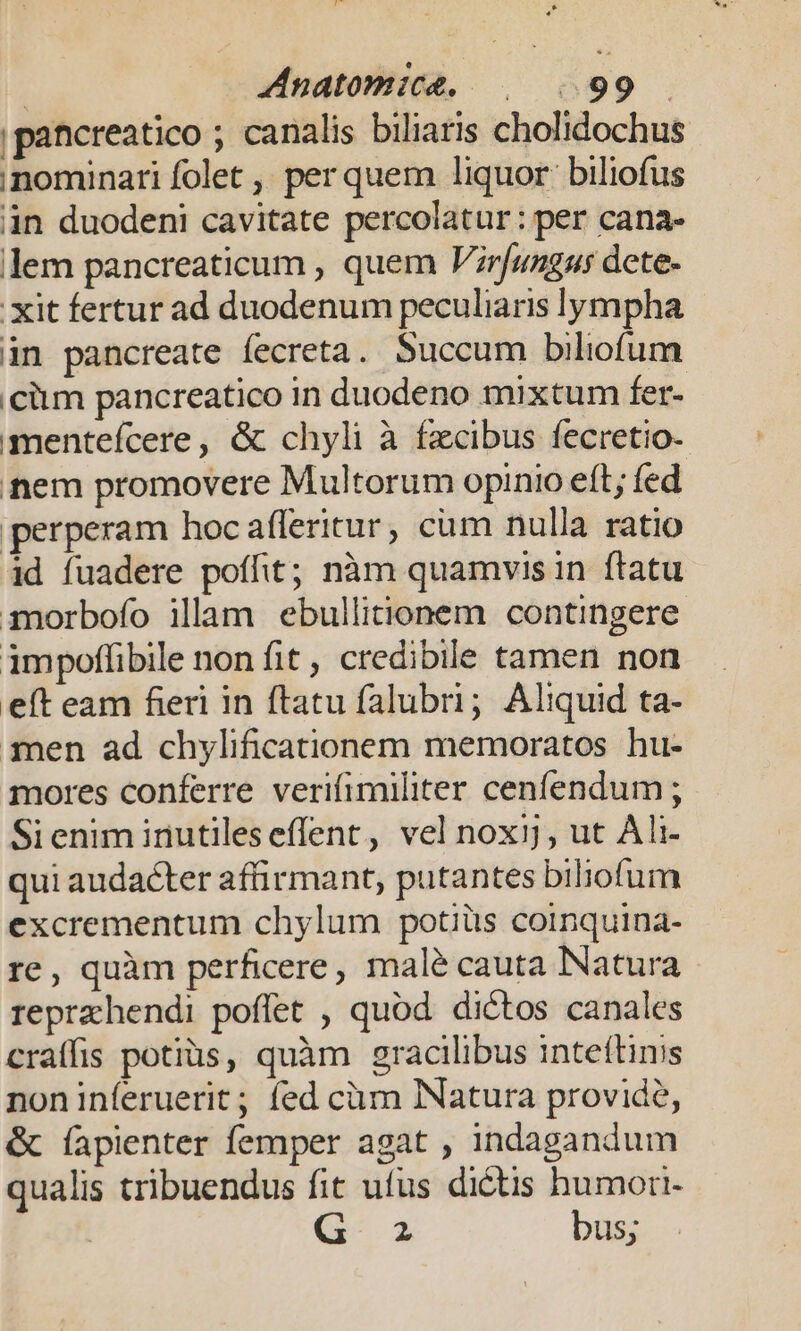 |pancreatico ; canalis biliaris cholidochus nominari folet ,; per quem liquor: biliofus in duodeni cavitate percolatur: per cana- lem pancreaticum , quem Vrfungus dete- . xit fertur ad duodenum peculiaris lympha in pancreate fecreta. Succum biliofum ciim pancreatico in duodeno mixtum fer- menteícere, &amp; chyli à fzcibus fecretio- nem promovere Multorum opinio eft; fed perperam hoc afferitur, cum nulla ratio id fuadere poffit; nàm quamvis in ftatu imorbofo illam ebullitionem contingere impoffibile non fit , credibile tamen non eft eam fieri in ftatu falubri; Aliquid ta- men ad chylificationem memoratos hu- mores conferre verifimiliter cenfendum; Sieniminutileseffent, vel noxij, ut Ali- qui audacter affirmant, putantes biliofum excrementum chylum potiüs coinquina- re, quàm perficere, malé cauta Natura reprzhendi poffet , quod. dictos canales craífis potiüs, quàm gracilibus inteftinis noninferuerit; fed cüàm Natura provide, &amp; fapienter femper agat , indagandum qualis tribuendus fit ufus dictis humori- G- 2 bus;