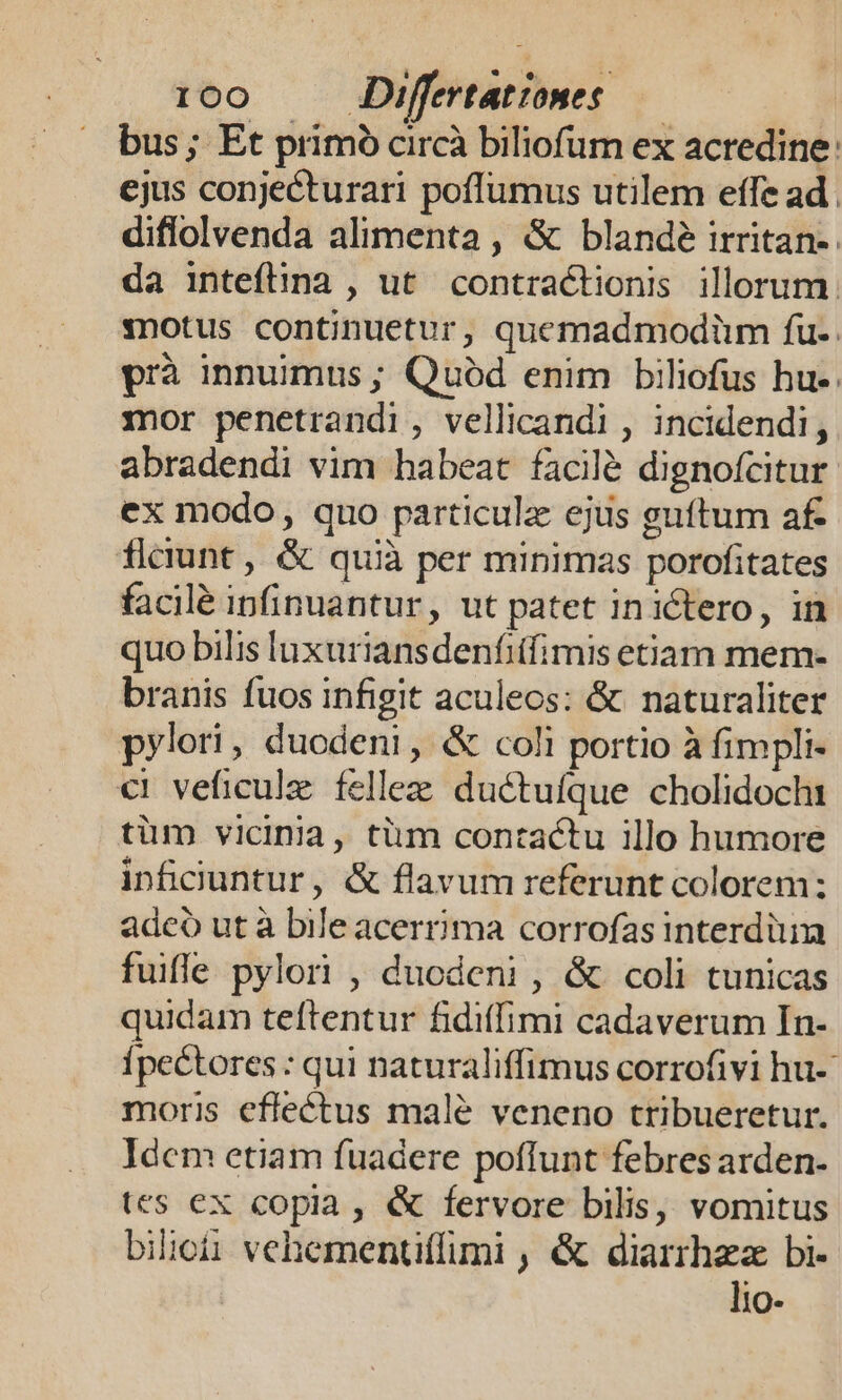 bus; Et primo circà biliofum ex acredine: ejus conjecturari poffumus utilem effe ad . diflolvenda alimenta, &amp; blande irritan-. da inteflina , ut contractionis illorum. :notus continuetur, quemadmodiüm fu. prà innuimus ; Quód enim biliofus hu-. mor penetrandi , vellicandi , incidendi, abradendi vim habeat facilé dignofcitur ex modo, quo particulz ejus guítum af. ficiunt, &amp; quià per minimas porofitates facilé ipfinuantur, ut patet inictero, in quo bilis luxuriansdenfiifimis etiam mem- branis fuos infigit aculeos: &amp; naturaliter pylori, duodeni, &amp; coli portio à fimpli- €i veficulz felle ductufque cholidochi tüm vicinia, tim contactu illo humore inficuntur, &amp; flavum referunt colorem: adcó ut à blleacerrima corrofas interdüim fuifle pylori , duodeni , &amp; coli tunicas quidam teftentur fidiffimi cadaverum In- Ípectores : qui naturaliffimus corrofivi hu- moris effectus malé veneno tribueretur. Idcm etiam fuadere poffunt febres arden. tes ex copia, &amp; fervore bilis, vomitus bilioii vehementiffimi , &amp; diarrhez bi- lio-