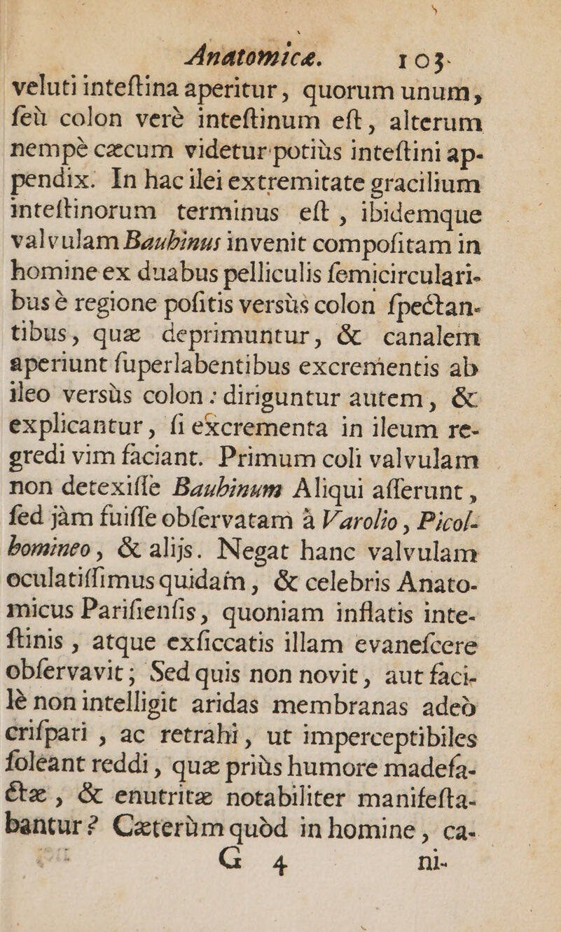 veluti inteftina aperitur, quorum unum, feit colon veré inteftinum eft, alterum nempe czcum videtur potiüs inteftini ap- pendix. In hac ilei extremitate gracilium inteftinorum terminus eft , ibidemque valvulam Baubinu: invenit compofitam in homine ex duabus pelliculis femicirculari- bus regione pofitis versüs colon fpectan. tibus, quz deprimuntur, &amp; canalem aperiunt fuperlabentibus excrementis ab eo versüs colon: diriguntur autem , &amp; explicantur, fi excrementa in ileum re- gredi vim faciant. Primum coli valvulam non detexifle Baubizum Aliqui afferunt , fed jàm fuiffe obíervatam à Varolio , Pjcol- bominto , G alijs. Negat hanc valvulam oculatiffimus quidam , &amp; celebris Anato- micus Parifienfis, quoniam inflatis inte- fünis , atque exficcatis illam evanefcere obíervavit ; Sed quis non novit, aut faci- lé nonintelligit aridas membranas adeo crifpati , ac retrahi, ut imperceptibiles foleant reddi , quz priàs humore madefa- étx , &amp; enutrite notabiliter manifefta- bantur? Caterüm quód in homine , ca- wi 4 nl-