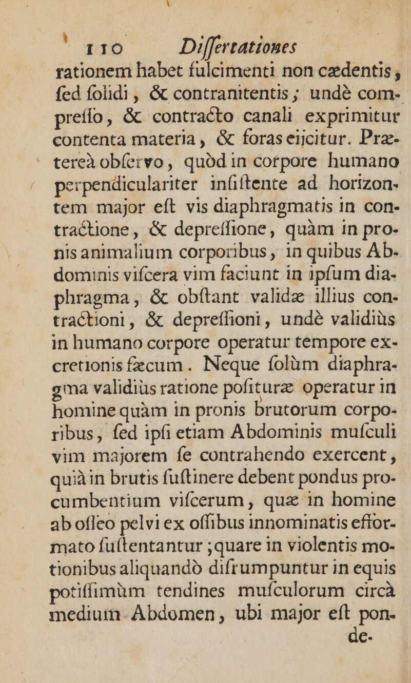  E rationem habet fulcimenti non czdentis; fed folidi , &amp; contranitentis ; undé com- preífo, &amp; contracto canali exprimitur contenta materia, &amp; foraseiicitur. Prz- tereà obíervo, quódin corpore humano perpendiculariter inüftente ad horizon. tem major eft vis diaphragmatis in con- tractione, &amp; depreífione, quàm 1n pro- nis animalium corporibus , in quibus Ab. dominis vifcera vim faciunt in ipfum dia- phragma, &amp; obílant validz illius con- tractioni, &amp; depreífioni, undé validius in humano corpore operatur tempore ex- cretionis fecum. Neque íolüm diaphra- gma validius ratione pofiturz. operatur in homine quàm in pronis brutorum corpo- ribus, fed ipfi etiam Abdominis mufculi vim majorem fe contrahendo exercent , quiàin brutis fuftinere debent pondus pro. cumbentium vifcerum , quz in homine ab ofleo pelvi ex offibus innominatis effot- mato fuítentantur ;quare in violentis mo- tionibus aliquandó difrumpuntur in equis tiffimàüm tendines mufculorum circà mediuimn. Abdomen , ubi major eft pon- de-