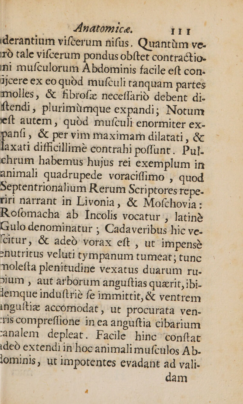 iderantium vifcerum nifus. Quantüm ve. 1ó tale vifcerum pondus obftet contractio- ini mufculorum Abdominis facile eft con- jjcere ex eo quód mufculi tanquam partes molles, &amp; fibrofz neceffario debent di- ftendi , plurimümque expandi; Notum ít autem , quód mufculi enormiter ex- paníi, &amp; per vim maximam dilatati ,€ T difficillime contrahi poffunt. Pul. ehrum habemus hujus rei exemplum in animali quadrupede voraciffimo , quod Septentrionalium Rerum Scriptores repe- tiri narrant in Livonia, &amp; Motchovia : Rofomacha àb Incolis vocatur , latine Gulo denominatur ; Cadaveribus hic ve- (citur, &amp; adeo vorax eft , ut impensé | :nutritus veluti tympanum tumeat; tunc nolefta plenitudine vexatus duarum ru- oium , aut arborum anguftias qusrit, ibi- lemque induftrié fe immittit, &amp; ventrem inguítiz accómodat , ut procurata ven- Tis compreffione in ea anguftia cibarium analem depleat. Facile hinc conftat ideó extendi in hoc animali mufcülos A b- iominis, ut impotentes evadant ad vali- | dam