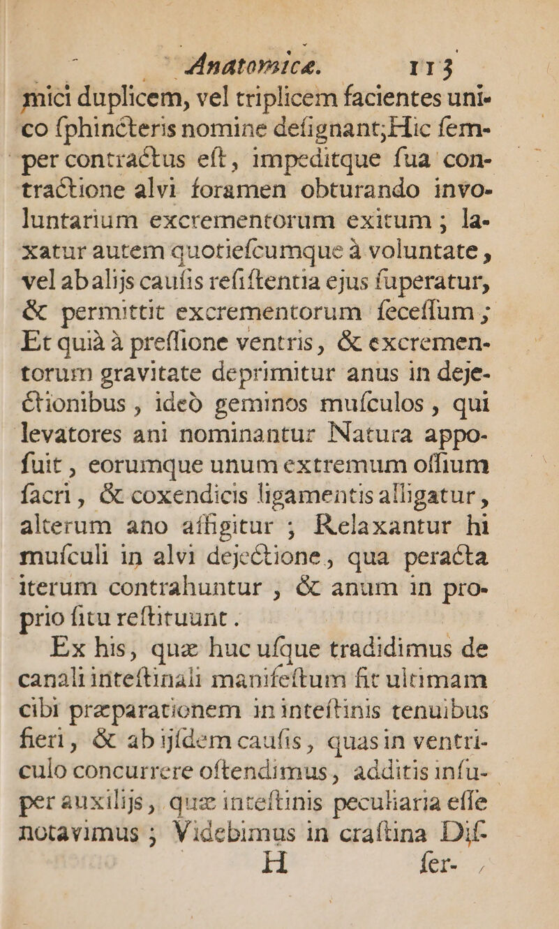 ;  Mdnatorice. I1j3 mici duplicem, vel triplicem facientes uni- co fphinéteris nomine defignant;Hic fem- percontractus eft, impeditque fua con- tractione alvi foramen obturando inVo- luntarium excrementorum exitum ; la- xatur autem quotiefcumque à voluntate , vel abalijs cauíis refiftentia ejus fuperatur, &amp; permittit excrementorum feceffum ; Et quià à preffione ventris, &amp; excremen- torum gravitate deprimitur anus in deje- cionibus , ideb geminos mufculos , qui levatores ani nominantur Natura appo- fuit , eorumque unum extremum offium facri, &amp; coxendicis ligamentis alligatur , alterum ano aíBgitur ; Relaxantur hi muículi in alvi dejectione, qua peracta iterum contrahuntur , &amp; anum in pro- prio fitu reftiruunt . Éx his, quz huc ufque tradidimus de canali inteftinali manifeftum fit ultimam cibi praeparationem ininteítinis tenuibus fieri, &amp; abyídem caufis, quasin ventri- culo concurrere oftendimus, additis infu- per auxilijs , quz inteftinis peculiaria effe notavimus ; Videbimus in craftina. Dit- H fer- ,