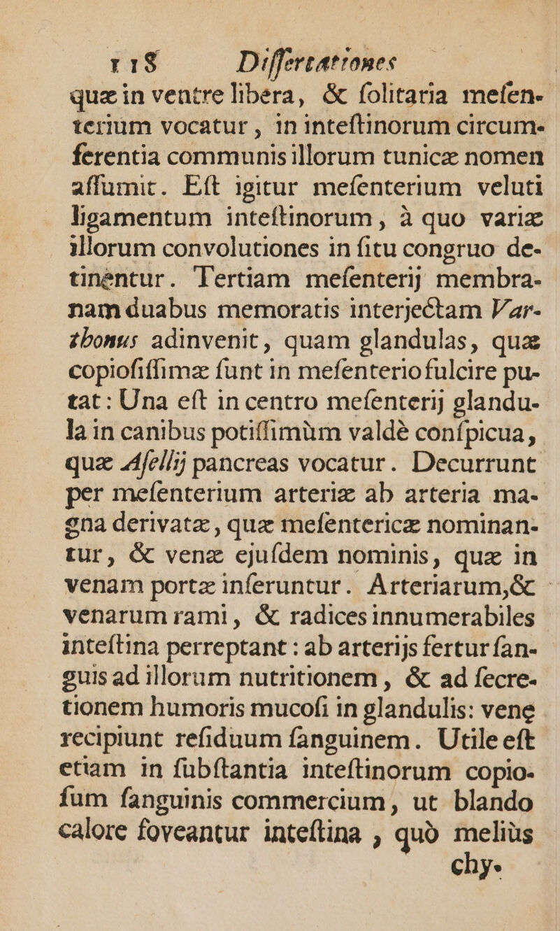 rs8 Differtatrones | quzin ventrelibera, &amp; folitaria mefen- terim vocatur, 1n inteftinorum circum- ferentia communis illorum tunice nomen affumit. Eft igitur mefenterium veluti ligamentum inteftinorum , à quo variz illorum convolutiones in fitu congruo de- tinentur. Tertiam mefenteri] membra- nam duabus memoratis interjectam Var- zbonus adinvenit, quam glandulas, qua copiofiffimze funt in mefenterio fulcire pu- tat : Una eft incentro mefenterij glandu- la in canibus potiffimüm valdé confpicua, quz 24fel/; pancreas vocatur. Decurrunt. per mefenterium arteriz ab arteria ma-- ena derivata , que mefentericz nominan- tur, &amp; vena ejuídem nominis, quz in venam portz inferuntur. Arteriarum,G - venarum raml, &amp; radicesinnumerabiles inteftina perreptant : ab arterijs fertur fan- guis ad illorum nutritionem , &amp; ad fecre- tionem humoris mucofi in glandulis: vene recipiunt refiduum fanguinem. Utile eft etiam in fübftantia inteftinorum copio- fum fanguinis commercium, ut blando calore foveantur inteftina , quo. melius chy.