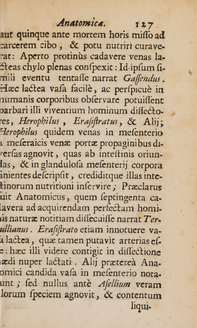 aut quinque ante mortem horis miffo ad rat: Aperto protinüs cadavere venas la- zteas chylo plenas confpexit : Id-ipfum fi mili eventu tentafle narrat. Gaffeudus . Hc lactea vafa facilé, ac perfpicué in 1umanis corporibus obfervare potuiflent parbari illi viventium hominum diffecto. es, Heropbilus ,| Erafffratus, & Alij; Heropbilus quidem venas in mefenterio | meferaicis venz. portz propaginibus di- eras agnovit , quas ab inteítinis oriun- las, & in glandulofa mefenterij corpora inientes deferipfit , crediditque illas inte- Hinorum nutritioni infervire ; Praclarus uic Anatomicus, quem feptingenta ca- avera ad acquirendam perfectam homi- iis naturz notitiam diflecuifle narrat T'er. ullianu. Erafiffrato etiam innotuere va- lactea, qua tamen putavit arterias eí- *: hzc illi videre contigit in diffectione zdi nuper lactati. Alj prztereà Ana. unt ; fed nullus anté Ajellium veram lorum fpeciem agnovit, & contentum liqui- ^