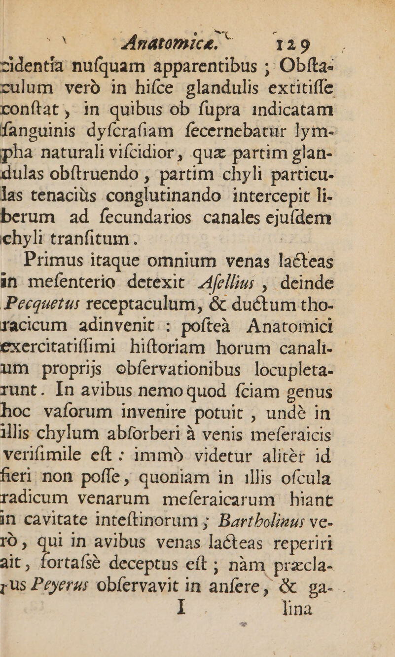 cidentía nufquam apparentibus ;; Obíta- culum veró in hifce glandulis extitiffe conítat, in quibus ob fupra indicatam fanguinis dyícra(am fecernebatur lym- pha naturali vifcidior , quz partim glan- dulas obítruendo , partim chyli particu- las tenaciüs conglutinando intercepit li- berum ad fecundarios canales eju(dem chyli tranfitum. Primus itaque omnium venas lacteas in mefenterio detexit 4fellius , deinde Peequetus receptaculum, &amp; ductum tho- facicum adinvenit. : pofteà Anatomict exercitatifimi hiítoriam horum canali- um proprijs obfervationibus locupleta- runt. In avibus nemo quod fciam genus hoc vaforum invenire potuit , undé in ilis chylum abforberi à venis meferaicis verifumile eft : immo videtur aliter id heri non poffe, quoniam in illis ofcula radicum venarum meíeraicarum hiant in cavitate inteftinorum ; Bartbolizu; ve- rO, qui In avibus venas lacteas reperiri ait, fortafsé deceptus eft ; nàm praccla- [us Peyerus obíervavit in anfere, &amp; ga- E lina