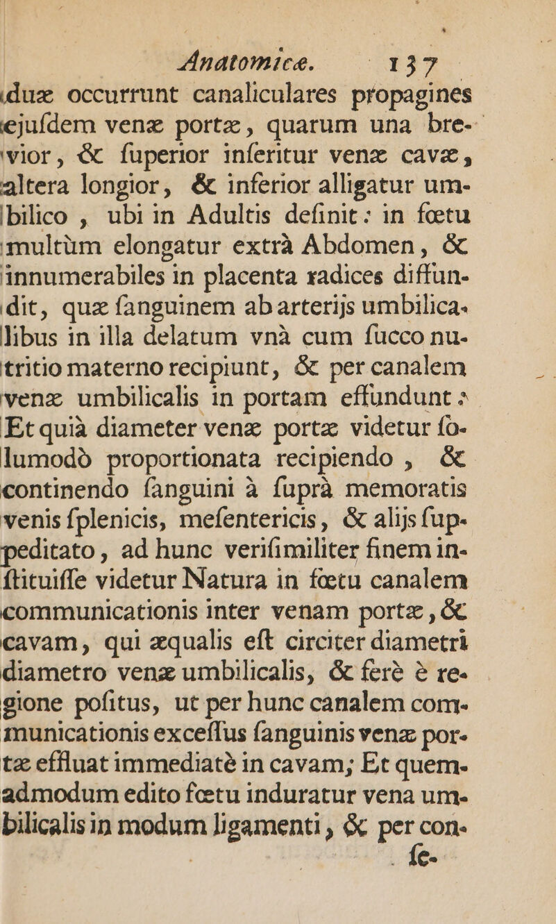 iduz occurrunt canaliculares propagines ejufdem venz portz, quarum una bre- 'vior, &amp; fuperior inferitur venz cava, altera longior, &amp; inferior alligatur um- bilico , ubiin Adultis definit: in foetu multüm elongatur extrà Abdomen, &amp; innumerabiles in placenta radices diffun- dit, quz fanguinem abarterijs umbilica. libus in illa delatum vnà cum fucco nu- tritio materno recipiunt, &amp; per canalem venz umbilicalis in portam effundunt ^ Et quià diameter venz porta videtur ío- lumodó proportionata recipeendo , &amp; continendo íanguini à fuprà memoratis venis fplenicis, mefentericis, &amp; alijsfup- peditato, ad hunc verifimiliter finem in- ftituiffe videtur Natura in fcetu canalem communicationis inter venam portz , &amp; cavam, qui qualis eft circiter diametri diametro venz umbilicalis, &amp; feré &amp; re- gione pofitus, ut per hunc canalem com- municationis exceffus fanguinis venz: por- tz effluat immediaté in cavam; Et quem- admodum edito fcetu induratur vena um- bilicalisin modum ligamenti , &amp; r4 con. i . 14€.