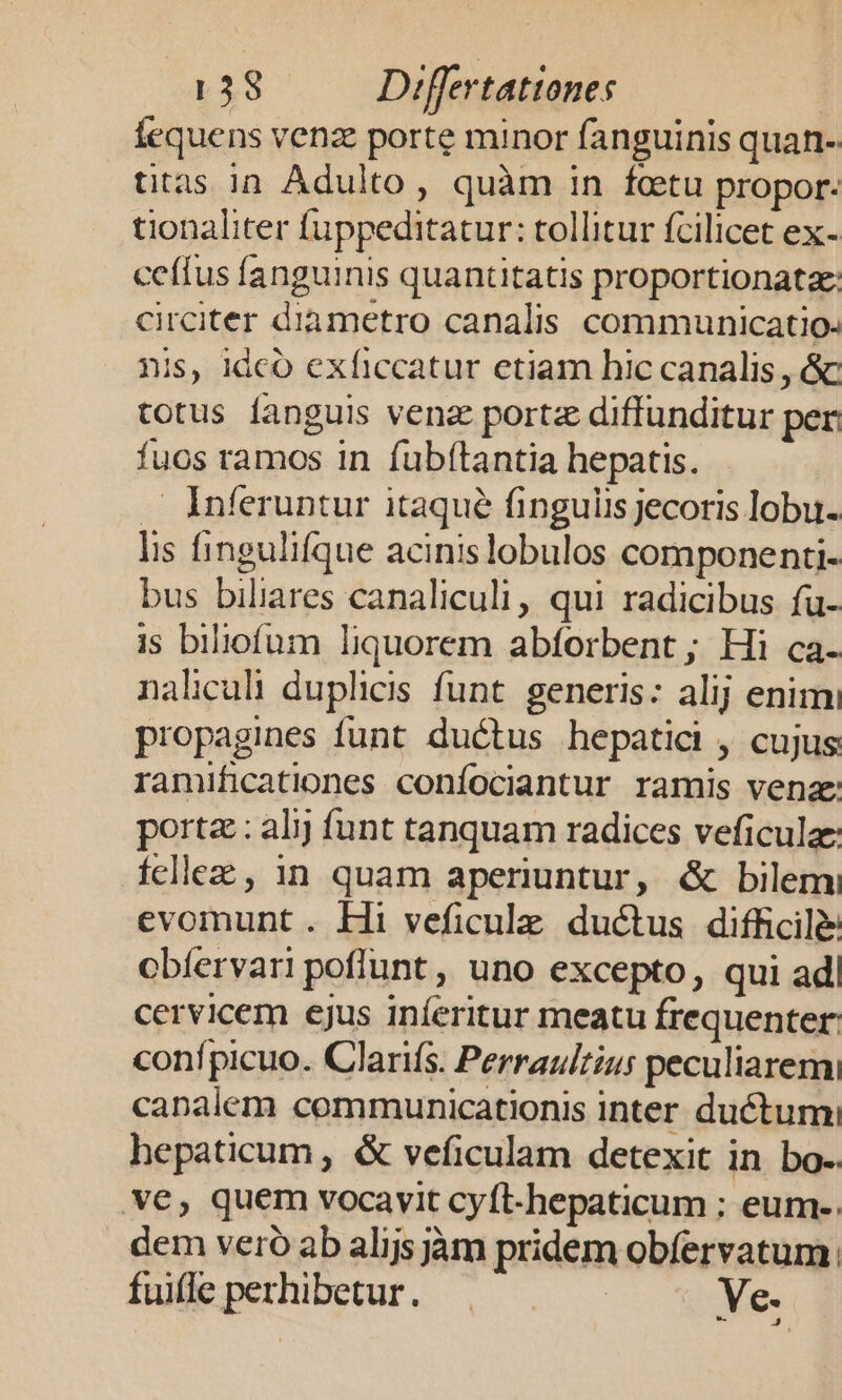 fequens venz porte minor fanguinis quan- titas in Adulto, quàm in fetu propor. tionaliter fuppeditatur: tollitur fcilicet ex- ceffus fanguinis quantitatis proportionatze: circiter diametro canalis communicatio. nis, idco exficcatur ctiam hic canalis , &amp; totus fanguis venz portz diffunditur per fuos ramos in fub(tantia hepatis. — Inferuntur itaqué finguiis jecoris lobu- lis fingulifque acinislobulos componenti- bus biliares canaliculi, qui radicibus fu- is biliofum liquorem abforbent ; Hi ca- naliculi duplicis funt. generis: alij enimi propagines funt ductus hepatici , cujus ramificationes confociantur ramis venae porta : al funt tanquam radices veficulze fcllez , in quam aperiuntur, &amp; bilemi evomunt . Hi veficulz. ductus difficile cbíervari poflunt, uno excepto, qui ad| cervicem ejus iníeritur meatu frequenter conípicuo. Claris. Perrauizius peculiaremi canalem communicationis inter ductumi hepaticum, &amp; veficulam detexit in bo. ve, quem vocavit cyft-hepaticum ; eum-. dem vero ab alijs jàm pridem obíervatum. fuifle perhibetur. . Ve. [M