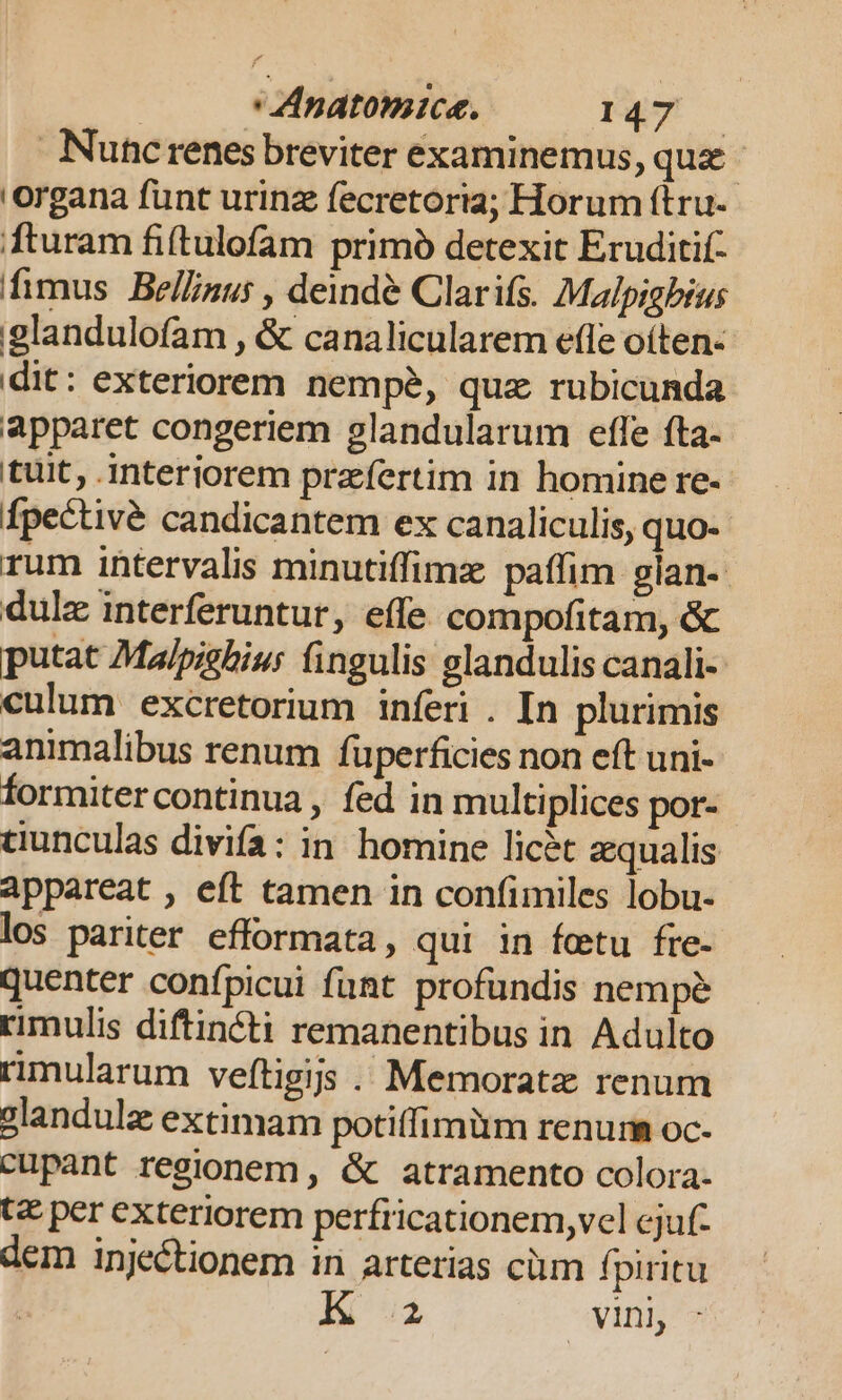 | Anatonice. EY Nuncrenes breviter examinemus, que. 'organa funt urinz fecretoria; Horum ftru- fturam fi(tulofam primó detexit Eruditif- fimus Bel/inu; , deindé Clarifs. Malpigbius glandulofam , &amp; canalicularem efle oíten- dit: exteriorem nempe, quz rubicunda apparet congeriem glandularum effe fta. tuit, interiorem praefertim in homine re- Ípectivé candicantem ex canaliculis, quo- rum intervalis minutiffimz paffim gian- dulz interferuntur, effe compofitam, &amp; putat Malpzehiur fingulis glandulis canali-- culum excretorium inferi . In plurimis animalibus renum füperficies non eft uni- formiter continua , fed in multiplices por- ciunculas divifa: in. homine licit qualis appareat , eft tamen in confimiles lobu- los pariter efformata, qui in foetu fre- quenter confpicui funt profundis nempe rimulis diftincti remanentibus in Adulto rimularum veftigijs .. Memoratz renum glandulz extimam potiffimüm renum oc- cupant regionem, &amp; atramento colora- tc per exteriorem perfricationem,vel cjuf- dem inje&amp;tionem in arterias cüm fpiritu K a vini,