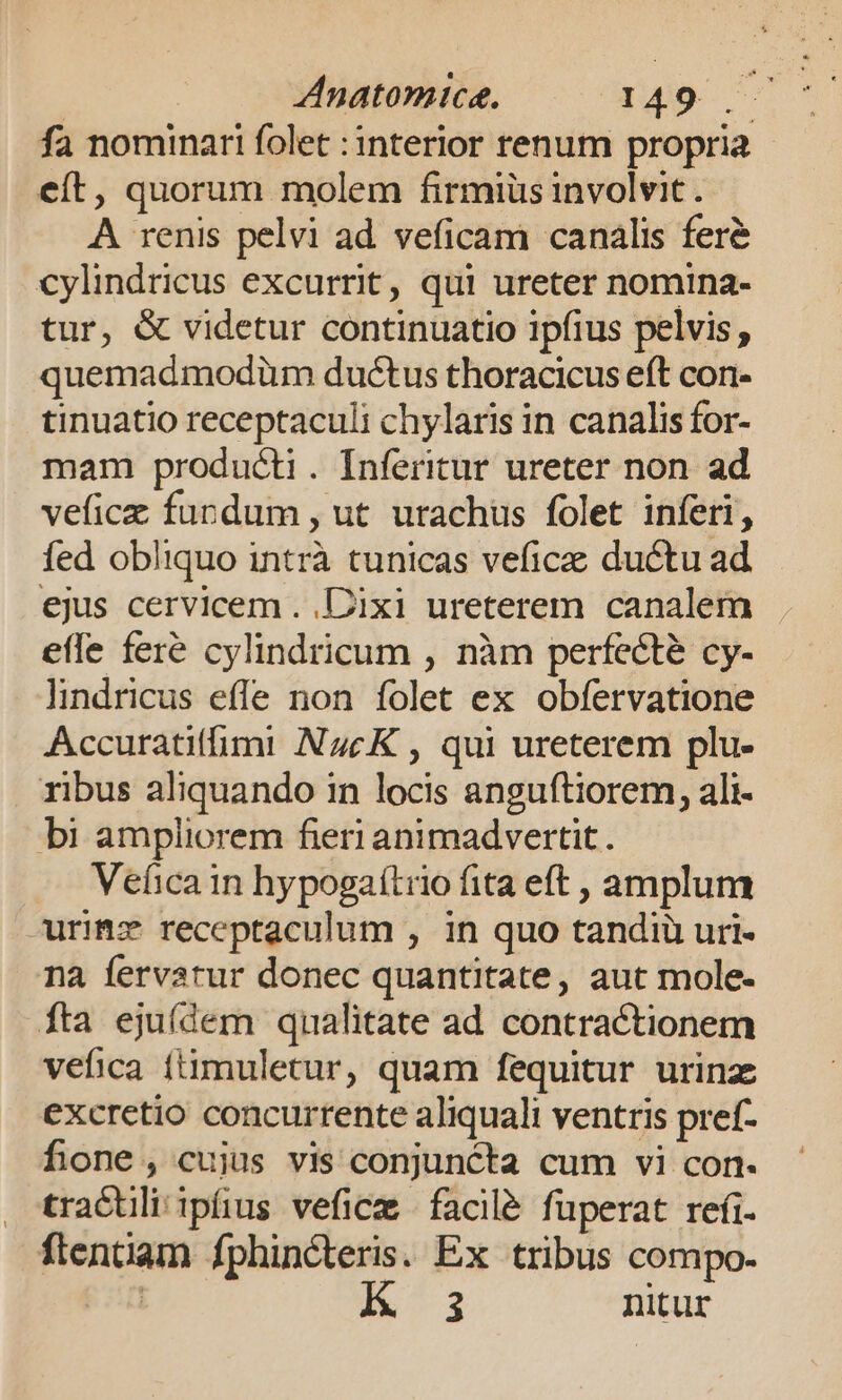 Anatomice. 6149 ^ fa nominari folet :interior renum propria eft, quorum molem firmiüs involvit. A renis pelvi ad. veficam canalis fer&amp; cylindricus excurrit, qui ureter nomina- tur, &amp; videtur continuatio ipfius pelvis , quemadmodüm ductus thoracicus eft con- tinuatio receptaculi chylaris in canalis for- mam producti. Inferitur ureter non. ad veficz furdum , ut urachus folet inferi, fed obliquo intrà tunicas veficae ductu ad ejus cervicem . Dixi ureterem canalem effe fer&amp; cylindricum , nàm perfecte cy- lindricus effe non folet ex obfervatione Accuratiffimi NzcK , qui ureterem plu- ribus aliquando in locis anguftiorem, ali- bi ampliorem fieri animadvertit . Vefica in hypogaítrio fita eft , amplum urimz receptaculum , in quo tandiu uri- na fervatur donec quantitate, aut mole- íta eju(dem qualitate ad contractionem vefica ftimuletur, quam fequitur urinz excretio concurrente aliquali ventris pref- fone, cujus vis conjuncta cum vi con- tractili ipüus vefice facile füperat refi. ftentiam fphinéteris. Ex tribus compo- | 3 nitur