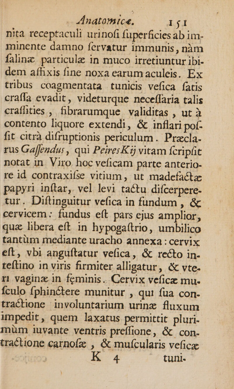 nita receptaculi urinofi fuperficies ab im- minente damno fervatur immunis, nàm falinz particule in muco irretiuntur ibi- dem afhxis fine noxa earumaculeis. Ex tribus coagmentata tunicis vefica fatis craffa evadit, videturque neceffaria talis crafhüties , fibrarumque validitas , ut à contento liquore extendi, &amp; inflari pot- fit citrà difruptionis periculum. Przcla- rus Gaffendus, qui PeiresKij vitam fcript notat in. Viro. hoc veficam parte anterio- re id contraxiíse vitium, ut madefactze papyri inftar, vel levi tactu difcerpere- tur. Diftinguitur vefica in fundum , &amp; cervicem: fundus e(t pars ejus amplior, quz libera eft in hypogaftrio, umbilico tantüm mediante uracho annexa : cervix eft, vbi anguftatur vefica, &amp; recto in- teítino in viris firmiter alligatur, &amp; vte- r1 vaginz in feminis... Cervix veficz mu- Ículo fphinctere munitur , qui fua con. trachone involuntarium urinz fluxum impedit, quem laxatus permittit pluri- mum iuvante ventris preffione, &amp; con. tractione carnofz , &amp; mufcularis veficz: | i a4 tuni.