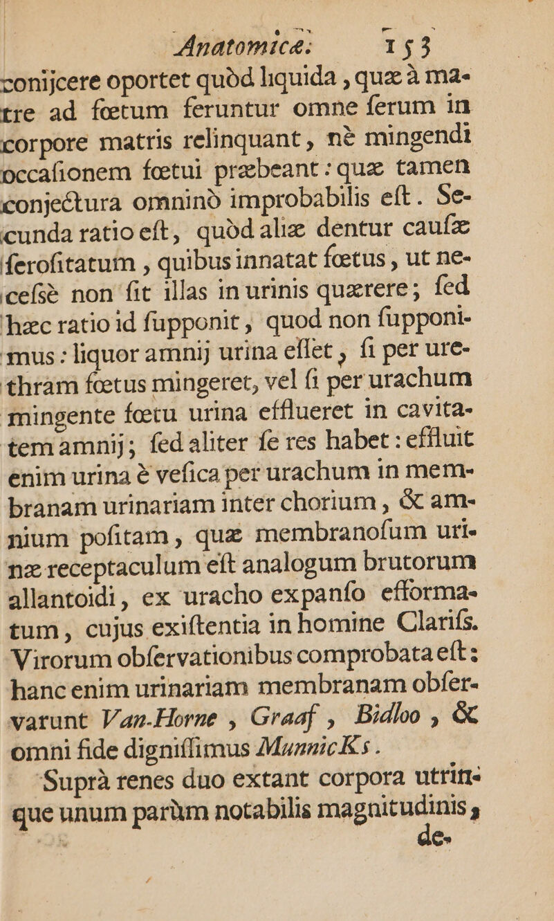 conijcere oportet quód liquida , que à ma- tre ad fetum feruntur omne ferum in corpore matris relinquant , ne mingendt Dccafionem fcetui praebeant : quae tamen conjectura omnino improbabilis eft. Se- cunda ratio eft, quodaliz dentur caufz ferofitatum , quibus innatat foetus , ut ne- cefs&amp; non fit illas in urinis quzrere; fed hac ratio id fupponit, quod non fupponi- mus : liquor amnij urina eflet , f1 per ure- thram fcetus mingeret, vel (i per urachum mingente fetu urina efflueret in cavita- temamnij; fedaliter fe res habet : effluit enim urina é vefica per urachum in mem- branam urinariam inter chorium , &amp; am- nium pofitam , qu£ membranofum uri. nz receptaculum eft analogum brutorum allantoidi, ex uracho expanío efforma- tum, cujus exiftentia in homine Clanfs. Virorum obfervationibus comprobata eft: hanc enim urinariam membranam obfet- varunt Vanm.Horme , Graaf , Bidlo , &amp; omni fide digniílimus MaznicK . 'Suprà renes duo extant corpora utriti- que unum parüm notabilis PM 3 OK m 