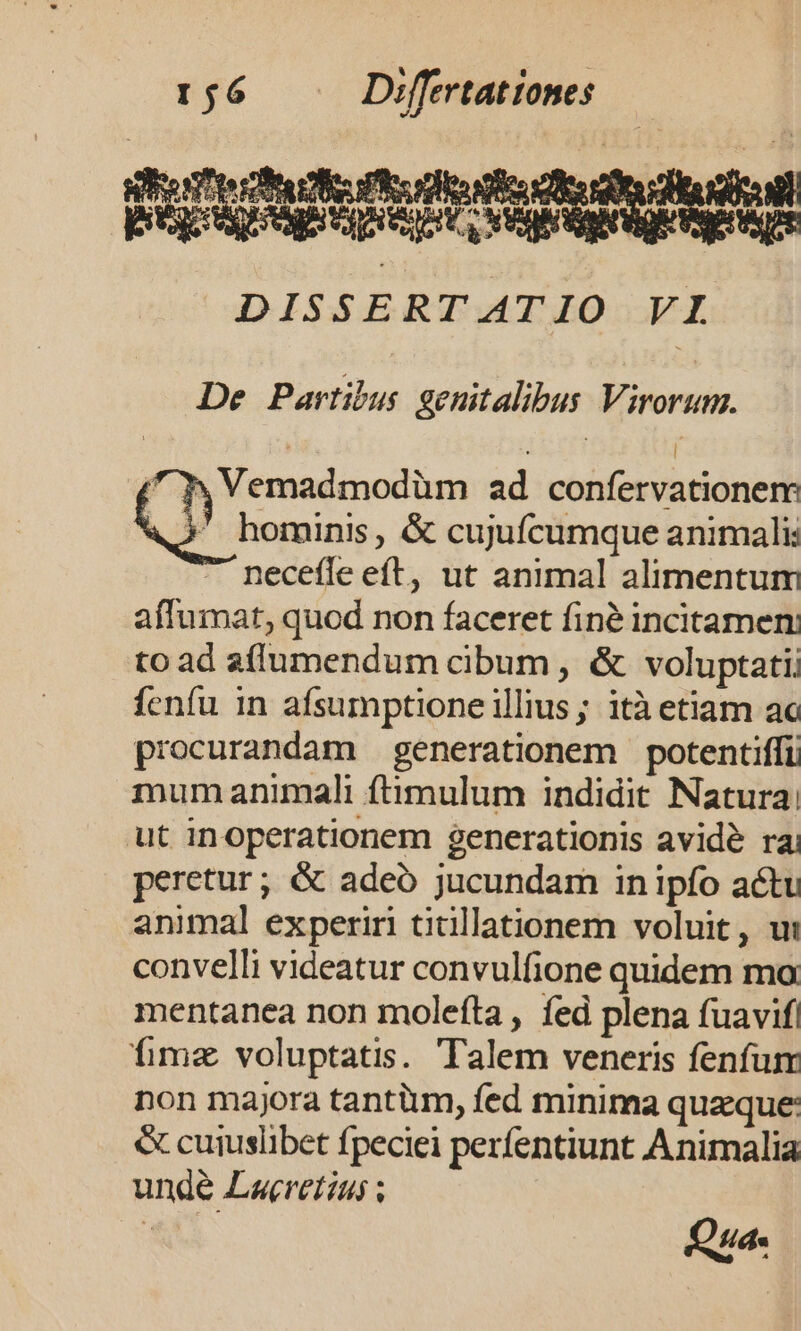 De Partibus genitalibus Virorum. | : | xy Vemadmodüm ad confervationem hominis , &amp; cujufcumque animali: necefle eft, ut animal alimentum affumat, quod non faceret finé incitamen: to ad affumendum cibum , &amp; voluptati fenfu in afsumptione illius ; ità etiam ac procurandam generationem potentiffi mum animali ftimulum indidit Natura: ut inoperationem generationis avidé ra peretur; &amp; adeó jucundam in ipfo actu animal experiri titillationem voluit, ut convelli videatur convulfione quidem mo mentanea non moleíta , fed plena fuavif fimz voluptatis. Talem veneris fenfum non majora tantium, fed minima quaque: &amp; cuiuslibet fpeciei perfentiunt Animalia unde Laeretius ;