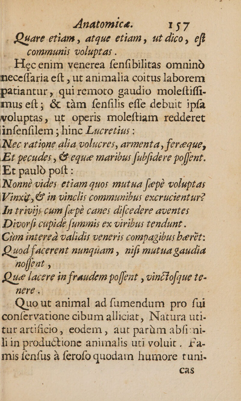 Anatomice. L$7 - Quare etiam , atque etiam , ut dico, eft Commutiis Sonia. - Hec enim venerea fenfi bilitas omnino neceffaria eft , ut animalia coitus laborem patiantur , qui remoto gaudio moleftiffi- mus eft; &amp; tàm fenfilis effe debuit ipfa voluptas , ut operis moleftiam redderet anfenfilem ; hinc Lucretius : ANec ratione alia volucres, armenta, fereque, Et pecudes , &amp; eque maribus Jutfidere po[ent. Et pauló pott : | Nonnà vides etiam quos mutua fepe voluptas | Viuxg,QG im vinclis communibus excrucientur2 In trivijs cum [epe cames di[cedere aventes ADivor[i cupide [ummis ex viribus tendunt. Cun interea validis veneris compagibus beret: Quod facerent nunquam , mfi mutua gaudia nojJent , Que lacere in fraudem po[feat , vincto[que te- nere .. j Quo ut animal ad fumendum pro fui coníervatione cibum alliciat, INatura uti- turartificio, eodem , aut paràm abfi:ui- liin productione animalis uti voluit. £a- mis fenfus à ferofo quodam humore tuni- Cas