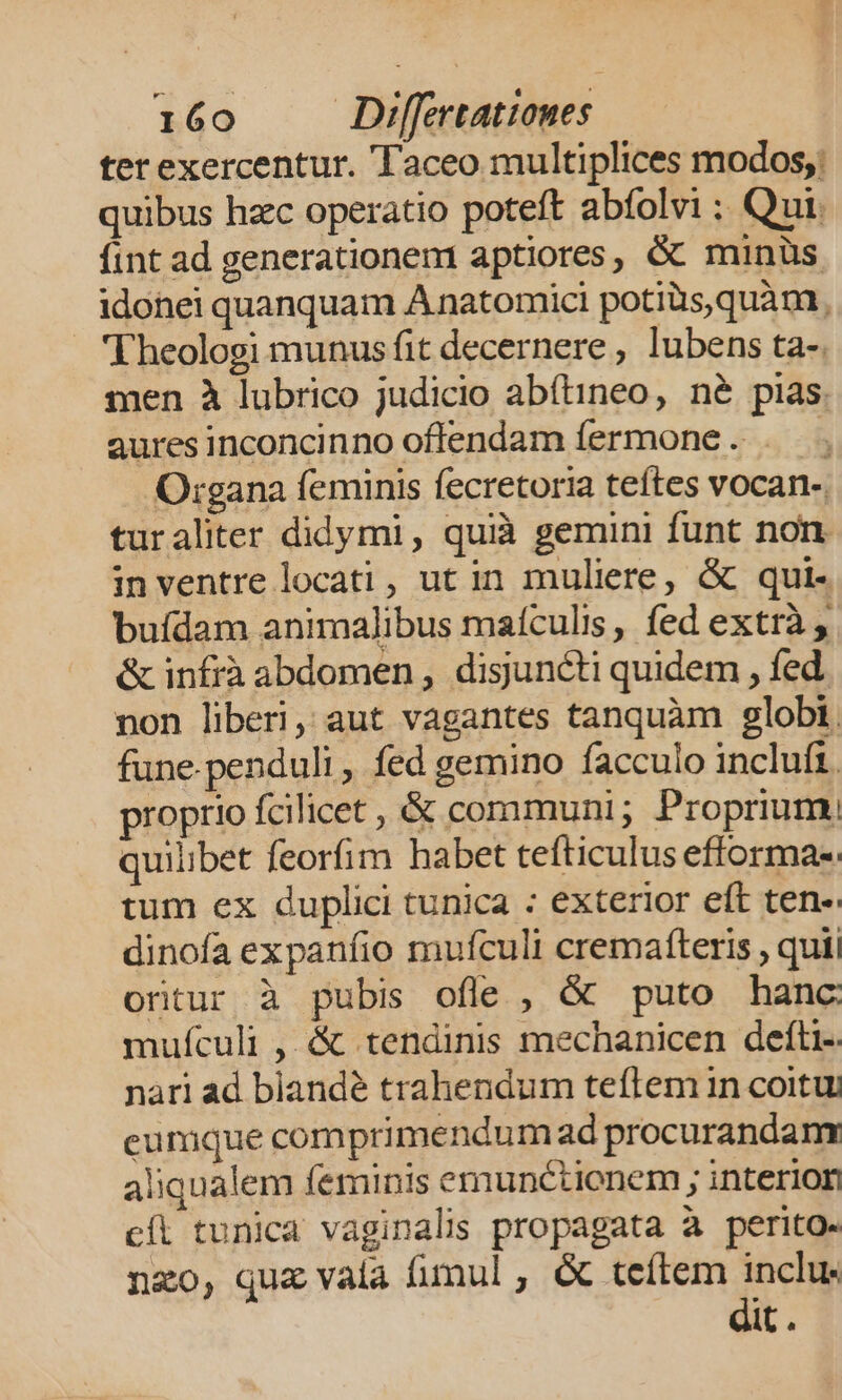 ter exercentur. Taceo multiplices modos; quibus hzc operatio poteft abfolvi : Qui. fint ad generationem aptiores, &amp; minüs idonei quanquam Anatomici potiàs,quàm, Theologi munus fit decernere , lubens ta-. men à lubrico judicio abítineo, né pias. auresinconcinno oflendam fermone . . Organa feminis fecretoria teftes vocan- turaliter didymi, quià gemini funt non inventre locati, ut in muliere, &amp; qui- buídam animalibus maículis, fed extrà , &amp; infrà abdomen, disuncti quidem , fed non liberi, aut vagantes tanquàm globi. fune.penduli , fed gemino facculo incluft. proprio fcilicet , &amp; communi; Proprium. quilibet feorfim habet tefticulus efforma-. tum ex duplici tunica : exterior eft ten- dinofa expaníio mufculi cremaíteris , quii ortur à pubis ofle , &amp; puto hanc mufculi , &amp; tendinis mechanicen defti-. nari ad biandé trahendum tefltem in coitu eumque comprimendum ad procurandam aliqualem feminis emunctionem ; interion cíl tunica vaginalis propagata à perito. nzo, quz vala fimul , &amp; teítem ECT It .