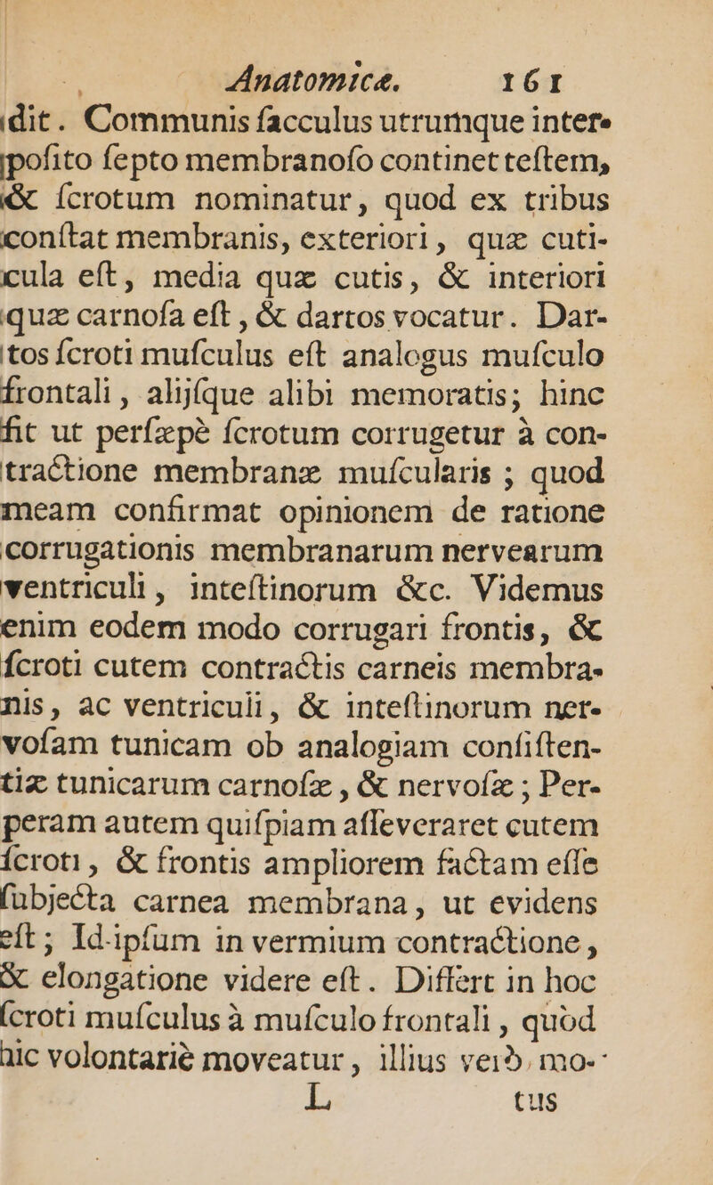 ur Anatomice. IGI idit. Communis facculus utrumque inter ipofito fepto membranofo continet teftem, &amp; ícrotum nominatur, quod ex tribus conítat membranis, exteriori, quz cuti- cula eft, media quz cutis, &amp; interiori quz carnofa eft , &amp; dartos vocatur. Dar- tos Ícroti mufculus eft analogus mufculo Írontali, aljíque alibi memoratis; hinc fit ut perfzpé fcrotum corrugetur à con- tractione membranz muícularis ; quod meam conáírmat opinionem de ratione corrugationiss membranarum nervearum ventriculi, inteítinorum &amp;c. Videmus enim eodem modo corrugari frontis, &amp; Ícroti cutem contractis carneis membra- nis, ac ventriculi, &amp; inteftinorum nert- voíam tunicam ob analogiam confiften- tiz tunicarum carnofz , &amp; nervoíz ; Per- peram autem quifpiam afleveraret cutem Ícroti, &amp; frontis ampliorem factam efle fubjecta carnea membrana, ut evidens eft; Id.ipfum in vermium contractione , X. elongatione videre eft. Differt in hoc (croti muículus à mufculo frontali , quod üic volontarié moveatur, illius vei. mo-- L tus