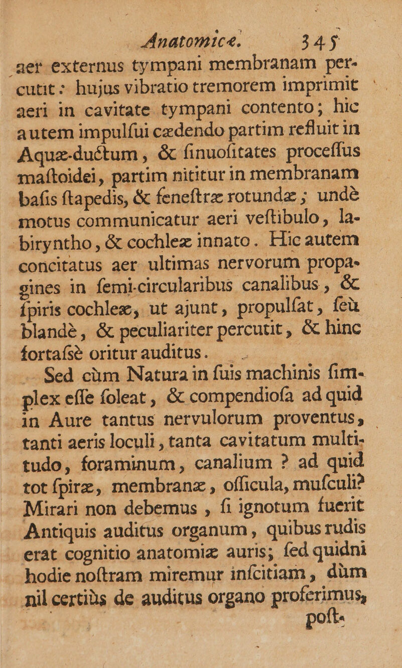 ser externus tympani membranam per- cutit: hujus vibratio tremorem imprimit aeri in cavitate tympani contento; hic autem impulfui cedendo partim refluit in Aquz-duétum , &amp; finuofitates proceffus maítoidei, partim nititurin membranam bafis ftapedis, &amp; feneftrz rotundz ; undé 3notus communicatur aeri veftibulo, la- biryntho, &amp; cochlez innato. Hic autem concitatus aer ultimas nervorum propa- gines in femi-circularibus canalibus, &amp; Ípiris cochlez, ut ajunt propulíat , feà blandé, &amp; peculiariter percutit , &amp; hinc fortaís? oriturauditus. — . -— Sed cüm Natura in fuis machinis fim- plex effe foleat , &amp; compendiofa ad quid in Aure tantus nervulorum proventus; tanti aeris loculi , tanta cavitatum multi- tudo, foraminum, canalium ? ad quid totípirz, membranz , officula, mufculi? Mirari non debemus , fi ignotum fuerit Antiquis auditus organum , quibus rudis erat cognitio anatomiz auris; fed quidni hodie noftram miremur inícitiam , dum nilcertiàs de auditus organo proferimus, | | | poft