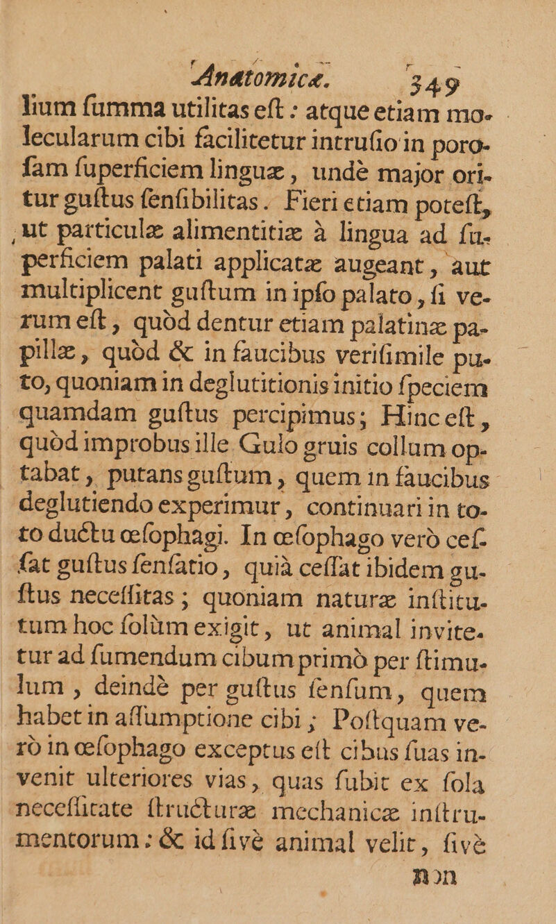 lium fumma utilitas eft : atqueetiam mo- - lecularum cibi facilitetur intrufioin poro- fam fuperficiem lingue , undé major ori- tur guítus fenfibilitas. Fieri etiam poteft, ,ut particule alimentitiz à lingua ad fu. perficiem palati applicat; augeant, aut multiplicent guftum in ipfo palato, fi ve- rum eít , quód dentur etiam palatinz pa- pille, quód &amp; in faucibus verifimile pu- to, quoniam in deglutitionis initio fpeciem quamdam guftus percipimus; Hinceft, quód improbus ille. Gulo gruis collum op- tabat, putansguítum , quem in faucibus deglutiendo experimur, continuari in to- to ductu oefophagi. In oe(ophago vero cef- fat guítus fenfatio, quià ceffat ibidem gu. ftus neceffitas ; quoniam naturz in(litu. tum hoc folüim exigit, ut animal invite. tur ad fumendum cibum primó per ftimu- lum , deindé per guttus fenfum, quem habet in affumptione cibi; Poftquam ve- 1o in cefophago exceptus eít cibus fuas in- venit ulteriores vias, quas fubit ex fola necefürate (iructurz; mechanicz inítru- mentorum : &amp; id fivé animal velit, fiv&amp; non
