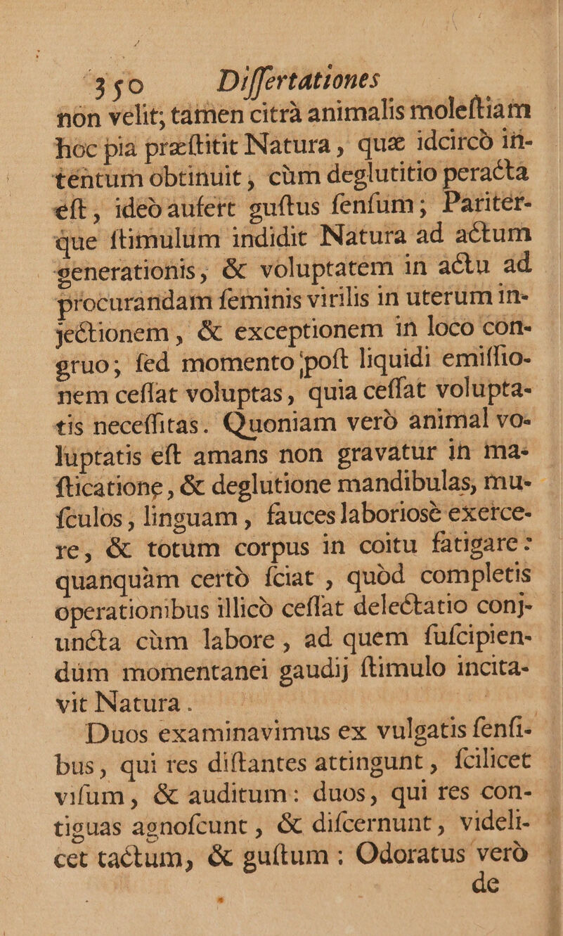 nón velit; tamen citrà animalis moleftiam hoc pia praeftitit Natura , qua idcirco Ii- téntum obtinuit, càm deglutitio peracta eít, ideo aufert guítus fenfum; Pariter- que ftimulum indidit Natura ad actum generationis, &amp; voluptatem in actu ad procurandam feminis virilis 1n uterum in- je&amp;ionem , &amp; exceptionem in loco con- gruo; fed momento poft liquidi emiffio- nem ceffat voluptas, quia ceffat volupta- tis neceffitas. Quoniam vero animal vo- luptatis eft amans non gravatur ih ma- fticatione , &amp; deglutione mandibulas, mu- fculos; linguam , fauces laboriose exerce- re, &amp; totum corpus in coitu fatigare: quanquàm certo Íciat , quod completis operationibus illico ceffat delectatio conj- uncta cüm labore, ad quem fufcipien- düm momentanei gaudij ftimulo incita- vit Natura. | Duos examinavimus ex vulgatis fenfi- bus, qui res diftantes attingunt , fcilicet vifum, &amp; auditum: duos, qui res con- tiguas agnofcunt , &amp; difcernunt, videli. cet tactum, &amp; guítum ; Odoratus vero de