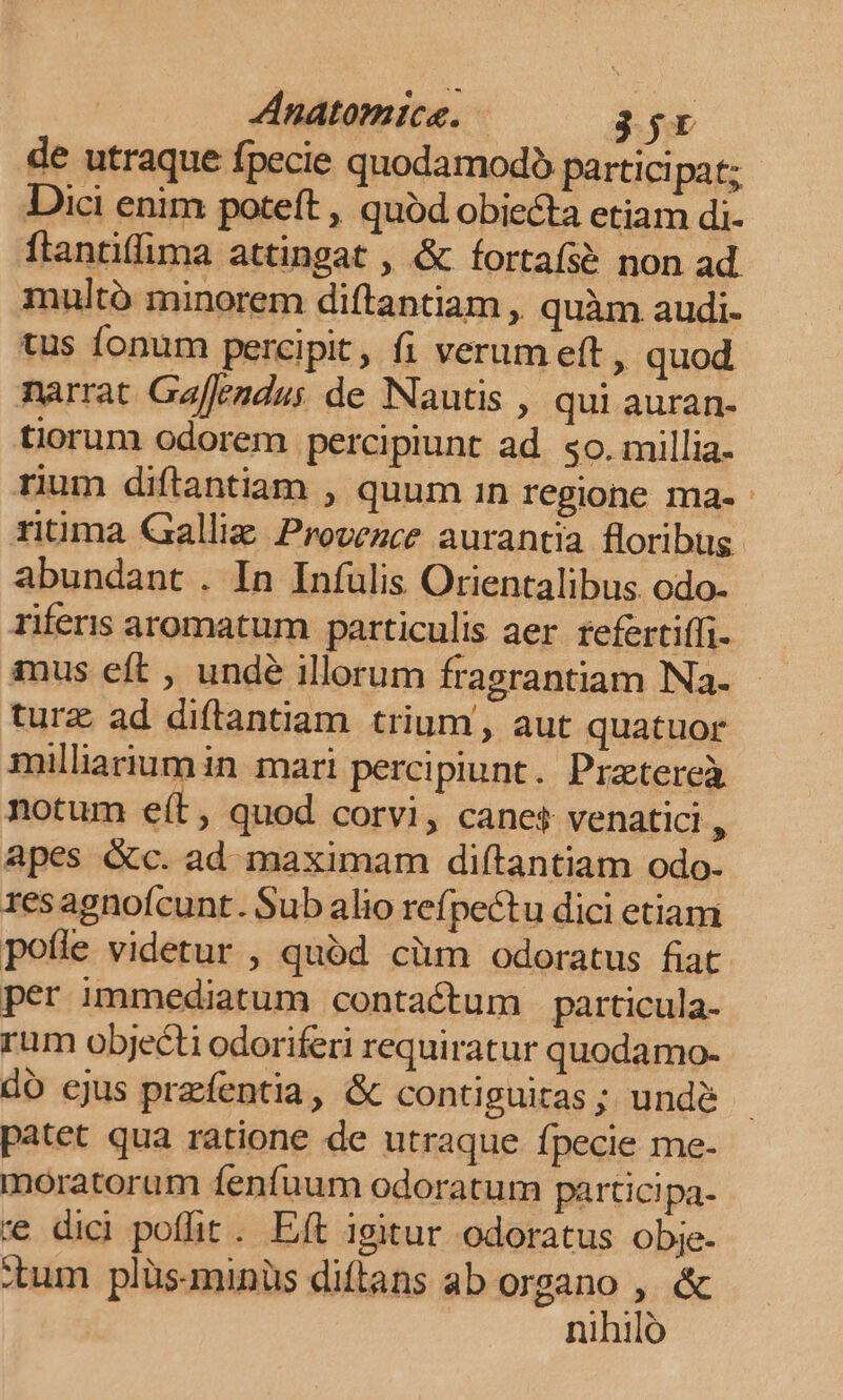 Anatomice. 35r de utraque fpecie quodamodo partici pat; Dici enim poteft , quod obiecta etiam di- ftantiffima attingat , &amp; ífortaísé non ad. multó minorem diftantiam , quàm audi- tus fonum percipit, fi verum eft , quod. narrat Gaffendus de Nauctis , qui auran- tiorum odorem percipiunt ad. so. millia. rium diftantiam , quum 1n regione ma- ritima Galliz Provezce aurantia floribus. abundant . In Infulis Orientalibus. odo- riferis aromatum particulis aer refertiffi- inus eft , undé illorum fragrantiam Na. turz ad diftantiam trium, aut quatuor milliarium in mari percipiunt. Pratereà notum e(t, quod corvi, canes venatici , apes &amp;c. ad maximam diftantiam odo. 1resagnoícunt. Sub alio refpectu dici etiam pofle videtur , quód cüm odoratus fiat per immediatum contactum particula- rum objecti odoriferi requiratur quodamo- do ejus prefentia, &amp; contiguitas ; undé patet qua ratione de utraque fpecie me- moratorum fenfuum odoratum partici pa- 'e dici poffit. Eft igitur odoratus obje- :tum plüsminüs diftans ab organo , &amp; nihilo