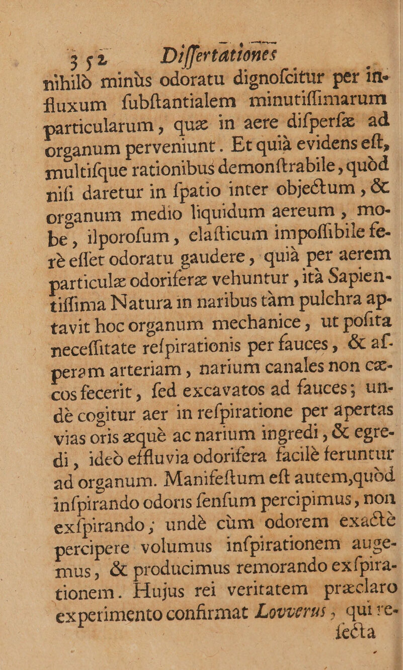 552 Differtatione: : nihiló miniis odoratu dignofcitur per ift» fluxum fubftantialem minutifimarum particularum , quae in aere difperfz ad - organum perveniunt. Et quià evidens eft, smultifque rationibus demonftrabile , quód nifi daretur in fpatio inter objectum , &amp; organum medio liquidum aereum , mo- be, ilporofum , elafticum impoffibile fe- 1e effet odoratu gaudere , quià per aerem particulz odoriferz vehuntur ,ità Sapien- tiffima Natura in naribus tàm pulchra ap- tavit hoc organum mechanice , ut pofita neceffitate refpirationis per fauces , &amp; af. peram arteriam , narium canales non cz- cosfecerit, fed excavatos ad fauces; un- dé cogitur aer in refpiratione per apertas vias oris eque ac narium ingredi , &amp; egre- di, ideo effluvia odorifera facilé feruntur ad organum. Manifeftum eft autem;quód infpirando odoris fenfum percipimus, non exípirando; undé cüm odorem exacte percipere. volumus infpirationem. auge- mus, &amp; produücimus remorando exfpira- tionem. Hujus rei veritatem przcclaro experimento confirmat Lovveras ; qui re« | iecta
