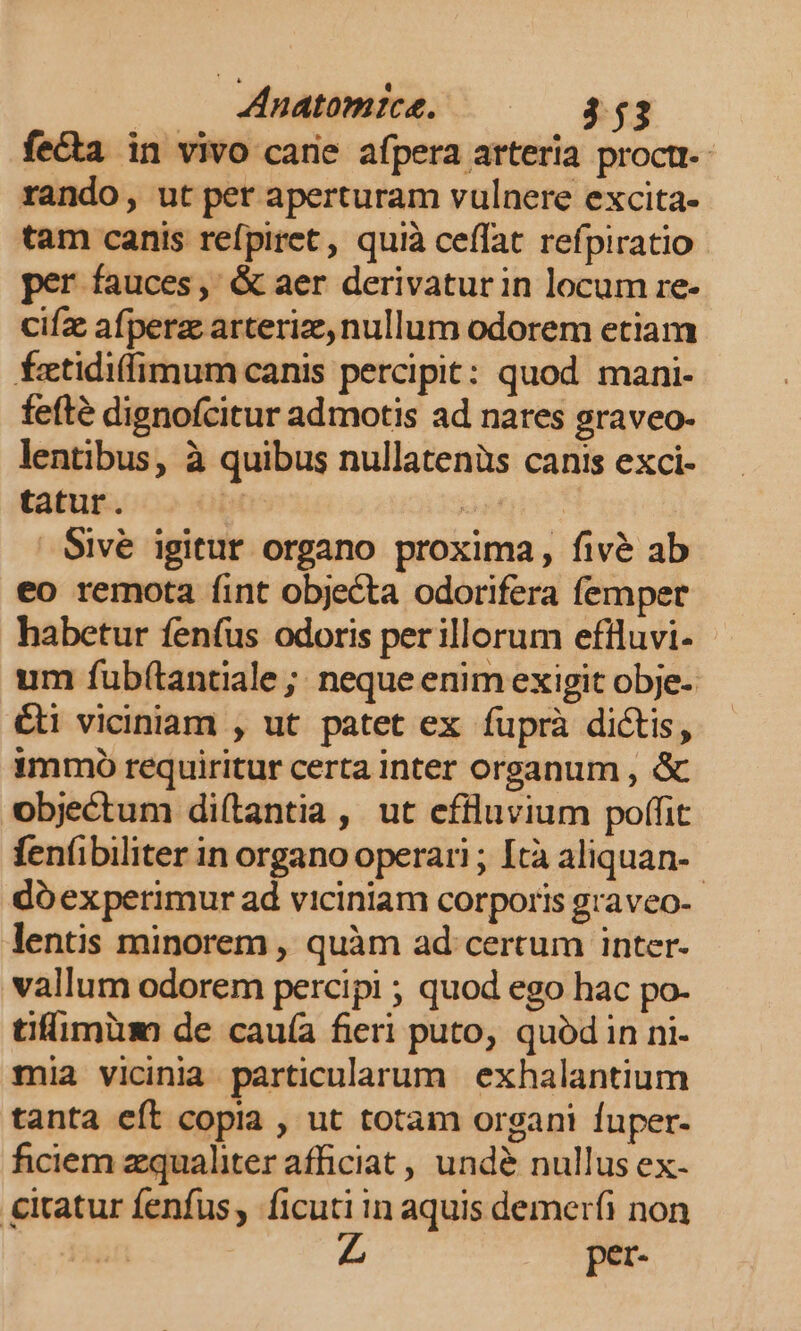 fe&amp;a in vivo carie afpera arteria proctt-- rando, ut per aperturam vulnere excita- tam canis refpiret , quià ceffat refpiratio per fauces, &amp; aer derivatur in locum re- cifz afperz arteriz, nullum odorem etiam fÍztidilimum canis percipit: quod mani- fefté dignofcitur admotis ad nares graveo- lentibus, à quibus nullatenüs canis exci- tatur. : oanre: Sive igitur organo proxima, fivé ab eo remota fint objecta odorifera femper habetur fenfus odoris perillorum efiluvi- - um fub(tantiale ;; neque enim exigit obje- &amp;ti viciniam , ut patet ex fuprà dictis, immo requiritur certa inter organum , &amp; objectum diítantia , ut effluvium poffit fenfüibiliter in organo operari ; Ità aliquan- dóexperimur ad viciniam corporis graveo-- lentis minorem , quàm ad certum inter- vallum odorem percipi ; quod ego hac po- tifimiüm de cauía fieri puto, quód in ni- mia vicinia particularum exhalantium tanta eít copia , ut totam organi fuper- ficiem zqualiter afficiat , undé nullus ex- €itatur fenfus, ficuti in aquis demerfi non per-