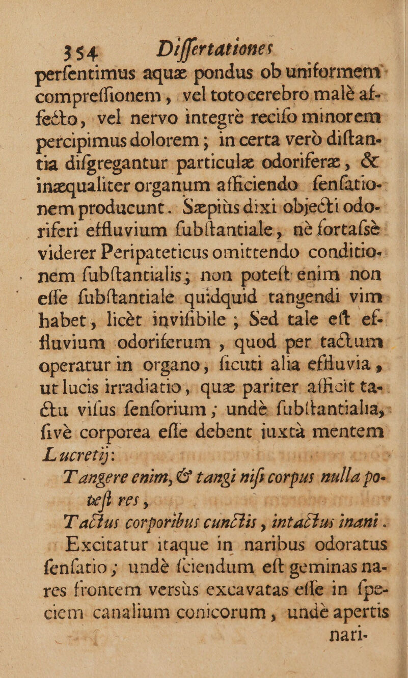 perfentimus aqua pondus ob uniformem: compreffionem , vel totocerebro malé af-- fecto, vel nervo integre recifo minorem percipimus dolorem ; in certa vero diftan- tia difgregantur particula odoriferz , &amp; inzqualiter organum afficiendo | feníatio-- nem producunt .. Szpiüs dixi objecti odo-- riferi effluvium fubitantiale, ne fortaís&amp;: viderer Peripateticus omittendo conditio: nem fub(tantialis; non poteít enim non ^ efle fübítantiale quidquid tangendi vim- — habet, licét invifibile ; Sed tale eít ef- fluvium -odoriferum , quod per tactum - operatur in organo; ficuti alia efiluvia ut lucis irradiatio, quz pariter. aíhcit ta«. é&amp;tu vifus fenforium ; und&amp; fubttantaalia; fivé corporea efle debent iuxtà mentem Lucretiae Dosudiereg «mob T'angeve enim, tangi nifs corpus nulla po« orfkaes poup « wo mete iav T'acius corportbus cunélis , intactus inani . Excitatur itaque in naribus odoratus fenfatio ; undé fciendum eft geminas na- res frontem versüs excavatas efle in ípe- ciem. canalium conicorum , undé apertis | x nari- d