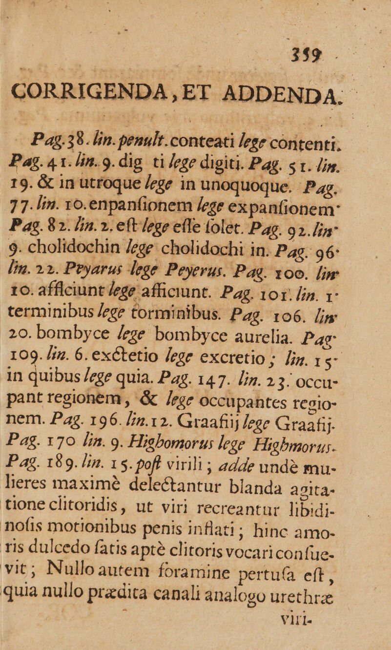 V Mm CORRIGENDA, ET ADDENDA. Pag. 38. lin.penult.conteati lege contenti. Pag.4 t. Jin. 9. dig ti /ege digiti. Pag. st. lins. 19. &amp; in utfoque /ege in unoquoque. Pag. 7 7. lin. yo.enpanfionem ege expanfionem: Pag. 82. lj. 2. eft lege efle tolet. Pag. 92. lia 9. cholidochin /ege: cholidochi in. Pas. 96: [im. 22. Pbyarus lege. Peyerus. Pag. 00. [mr 1. afflciunt /ege afficiunt. Pag. 101: [2 r- terminibus /ege Corminibus. Pag. ro6. /js 20. bombyce /eze bombyce aurelia. Pac 109. /. 6. exctetio /ege excretio; fig. 1s- in quibus /ege quia. Pag. 147. [iz. 2.3: occu- pant regionem, -&amp; /zge occupantes regio- nem. Pag. 196. [/.12. Graafiij /ege Graafij- Pag. 170 lin. 9. Higbomorus lege. Higbmoru;. Pag. 189. /im. 15. poft virili ; adde unde mu- lieres maxime delectantur blanda agita- tione clitoridis, ut viri recreantur libidi- nofis motionibus penis inflati; hinc amo- ris dulcedo fatis apte clitoris vocariconfüe- vit; Nullo autem foramine pertu(a eft, quia nullo prdita canali analogo urethrze | viri.