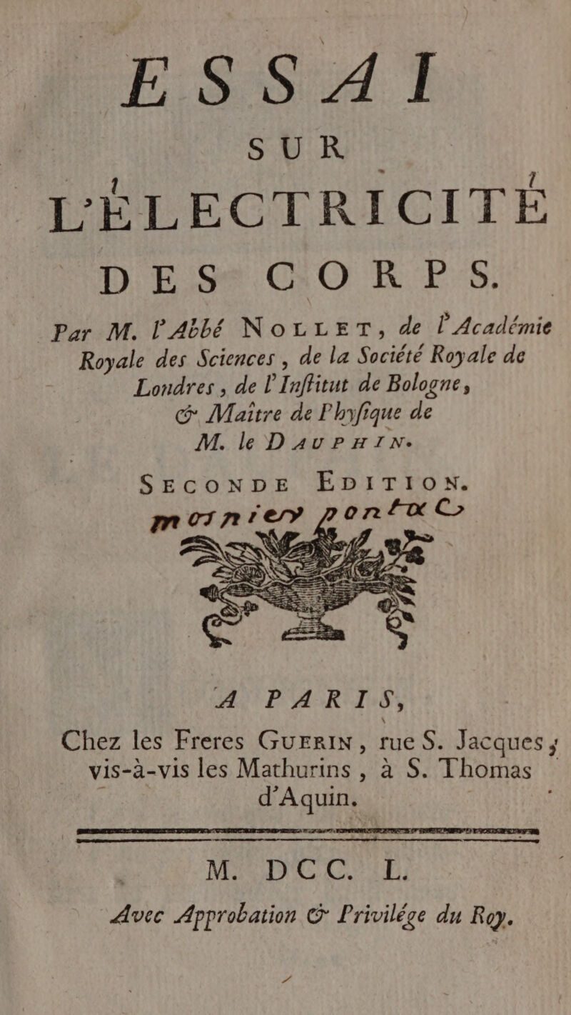 SER L'ÉLECTRICITÉ DES OR PS Par M. l'Abbé NoLLET, de l’Académie Royale des Sciences , de la Société Royale de Londres , de L'Inffitut de Bologne, G Maître de Phyfique de M. le DAUuPHIN. SECONDE EDITION. LE cé MDE Ci Avec Approbation © Privilége du Roy. #