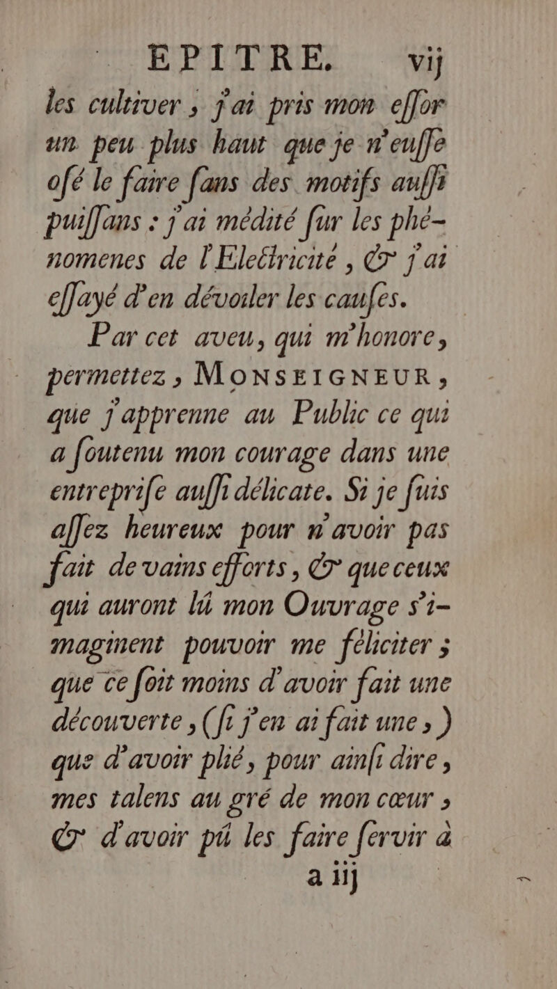 EPITRE, Vij les cultiver ; j'ai pris mon effor ur. peu plus haut que je n'euffe ofé le faire fans des. motifs anffr puiffans : j ai médité [ur les phé- nomenes de l'Eleltricite , a | efayé d'en dévorer les caufes. Par cet aveu, qui m'honore, permettez ; MONSEIGNEUR; que j'apprenne au Public ce qu a foutenu mon courage dans une entreprife auffi délicate. Si ] je fuis aflez heureux pour n'avoir pas fait devains efforts, € queceux qui auront li mon Ouvrage s’i- maginent pouvoir me féliciter ; s que ce foit moins d'avoir fait une découverte (fi j'en ai fait une» ) que d’avoir plié, pour ain|i dire, mes talens au gré de mon cœur ; © d'avoir pi les faire fervir à a a il}