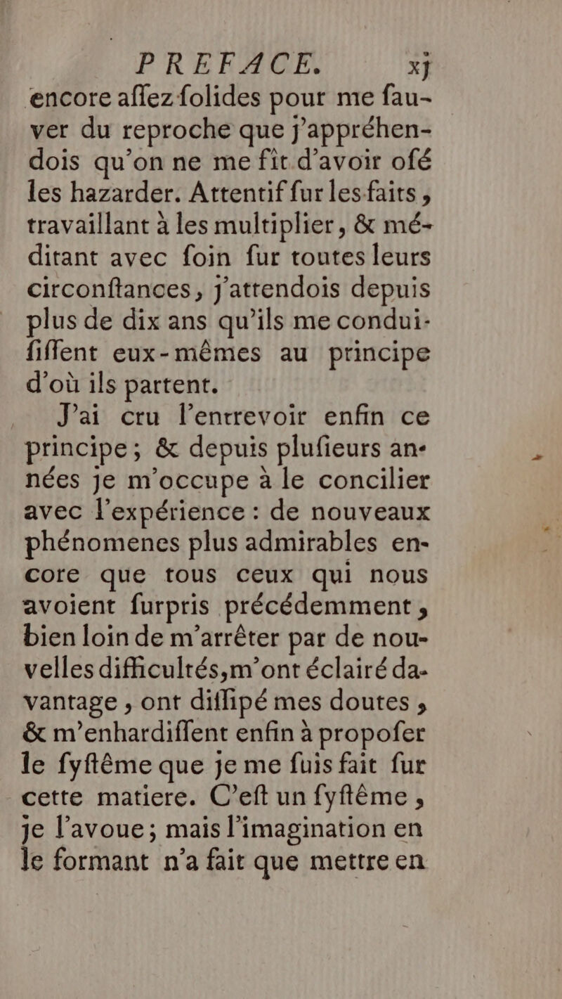 encore affez folides pour me fau- ver du reproche que j'appréhen- dois qu'on ne me fit d'avoir ofé les hazarder. Attentif fur les faits, travaillant à les multiplier , &amp; mé- ditant avec foin fur toutes leurs circonftances, J'attendois depuis plus de dix ans qu’ils me condui- fiflent eux-mêmes au principe d’où ils partent. J'ai cru l’entrrevoir enfin ce principe; &amp; depuis plufieurs an- nées Je m'occupe à le concilier avec l'expérience : de nouveaux phénomenes plus admirables en- core que tous ceux qui nous avoient furpris précédemment , bien loin de m'arrêter par de nou- velles dificultés,m’ont éclairé da- vantage , ont diflipé mes doutes , &amp; m’enhardiflent enfin à propofer le fyftême que je me fuis fait fur cette matiere. C’eft un fyftême , je l'avoue; mais l'imagination en le formant n'a fair que mettre en