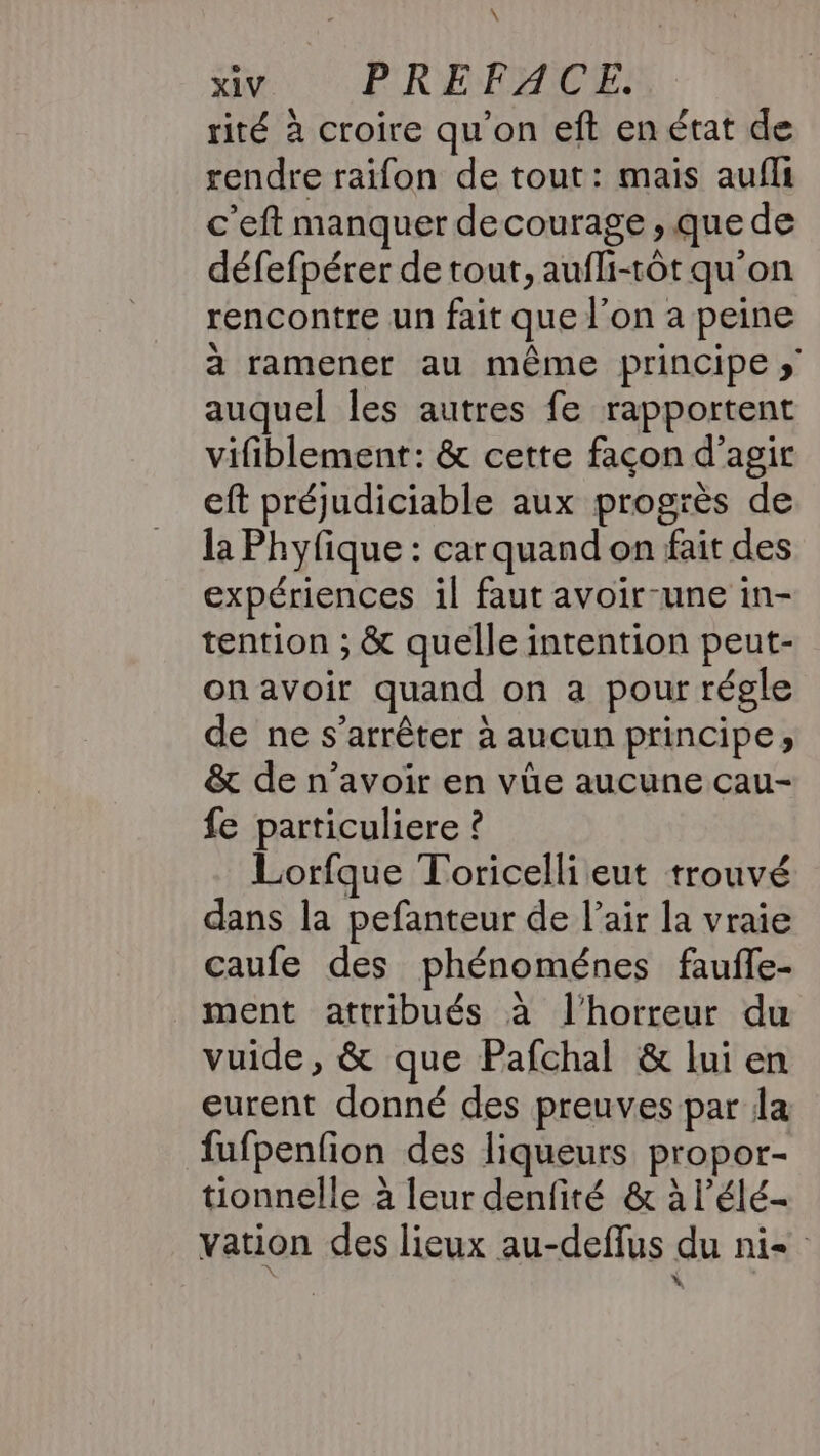 \ xiv PREFACE. rité à croire qu'on eft en état de rendre raifon de tout: mais aufli c'eft manquer decourage , que de défefpérer de tout, aufli-tôt qu'on rencontre un fait que l’on a peine à ramener au même principe » auquel les autres fe rapportent vifiblement: &amp; cette façon d'agir eft préjudiciable aux progrès de la Phyfique : carquand on fait des expériences il faut avoir-une in- tention ; &amp; quelle intention peut- onavoir quand on a pour régle de ne s’arrêter à aucun principe; &amp; de n’avoir en vüe aucune cau- fe particuliere ? Lorfque Toricelli eut trouvé dans la pefanteur de l’air la vraie caufe des phénoménes fauffe- ment attribués à l'horreur du vuide, &amp; que Pafchal &amp; lui en eurent donné des preuves par la fufpenfion des liqueurs propor- tionnelle à leur denfité &amp; à l’élé- vation des lieux au-deflus du ni .”