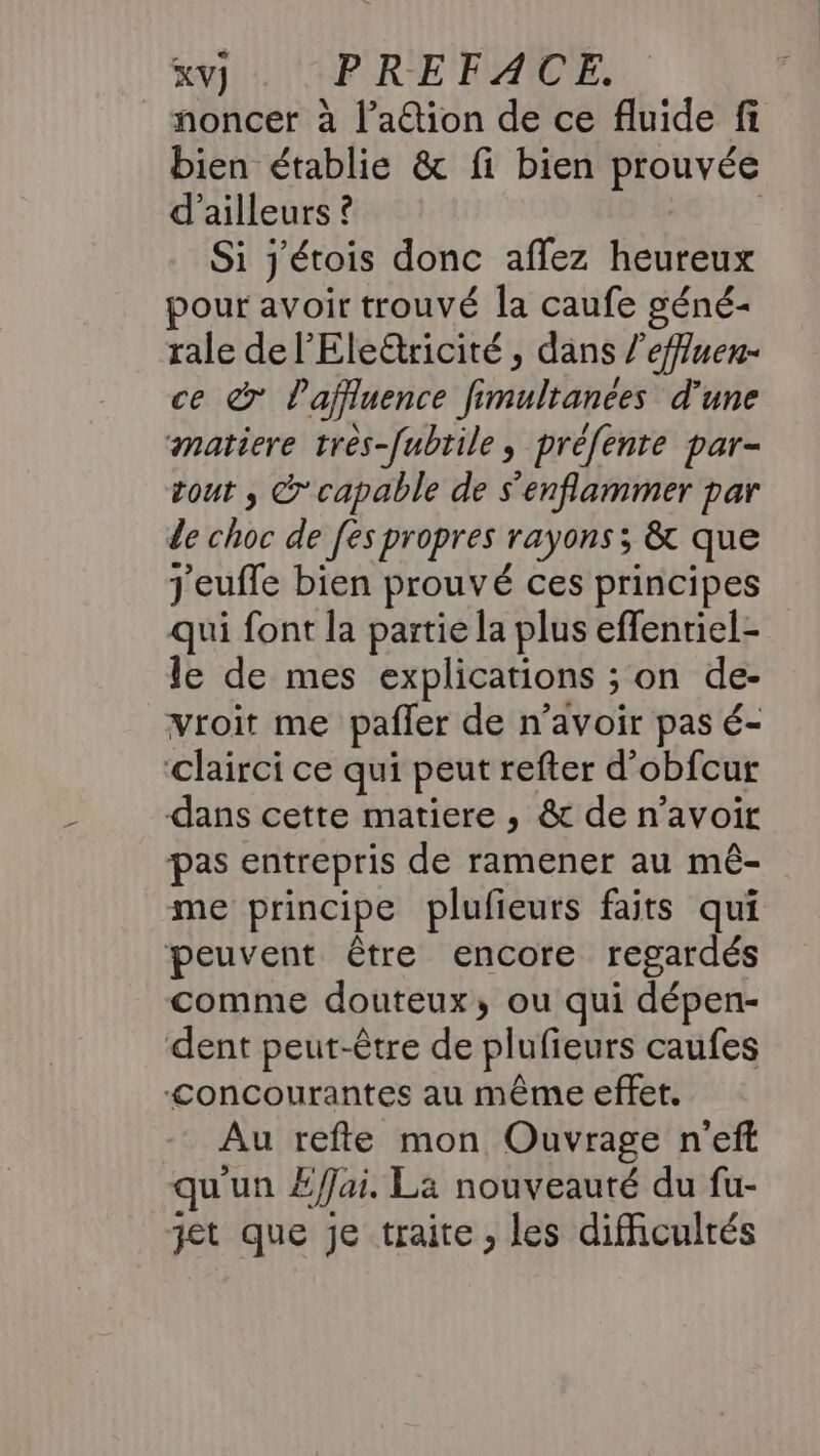 noncer à l’a@tion de ce fluide fi bien établie &amp; fi bien prouvée d’ailleurs ? | Si j'étois donc aflez heureux pour avoir trouvé la caufe géné- rale de l’Eleétricité , dans /’effuen- ce à Paffluence fimultanées d’une matiere très-[ubrile, préfente par- tout , &amp; capable de s'enflammer par de choc de [es propres rayons; &amp; que j'eufle bien prouvé ces principes qui font la partie la plus effenriel- le de mes explications ; on de- vroit me pafler de n'avoir pas é- ‘clairci ce qui peut refter d’obfcur dans cette matiere , &amp; de n'avoir pas entrepris de ramener au mé- me principe plufieurs faits qui peuvent être encore regardés comme douteux, ou qui dépen- dent peut-être de plufieurs caufes “<oncourantes au même effet. Au refte mon Ouvrage n'eff qu'un £/fjai. La nouveauté du fu- jet que je traite , les difficultés