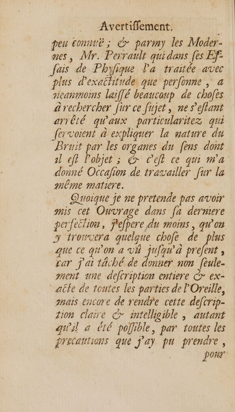 peu connue ; > parmy les Moder- mes, Mr. Perrault quidans [es Ef° fais de Phyfique Pa traitée avec plus d'exatfitude, que perfonne , a meanmoms laiflé beaucoup de chofes arechercher fur ce fujet, ne s’eflant arrêté qu'aux particularitez qui fervornt à expliquer la nature du Bruit par les organes du fens dont al eff objet ; &amp; C’eft ce qui m’a donné Occafion de travailler [ur la même matiere. } Ne Quoique je ne pretende pas avoir anis cet Ouvrage dans [a derniere perfection, ÿefpere du moins, qu’on y trouvera quelque chofe de plus que ce qu'on a vVÉ juiqu'à prefent , car j'ai täché de donner non [eule- ment une defcription entiere € ex- “aile de toutes les parties de l'Oreille, hais encore de rendre cette defcrip- tion claire © intelligible ; autant quil a êt6 pojfible, par toutes les Précautions que j'a) pu prendre, pour