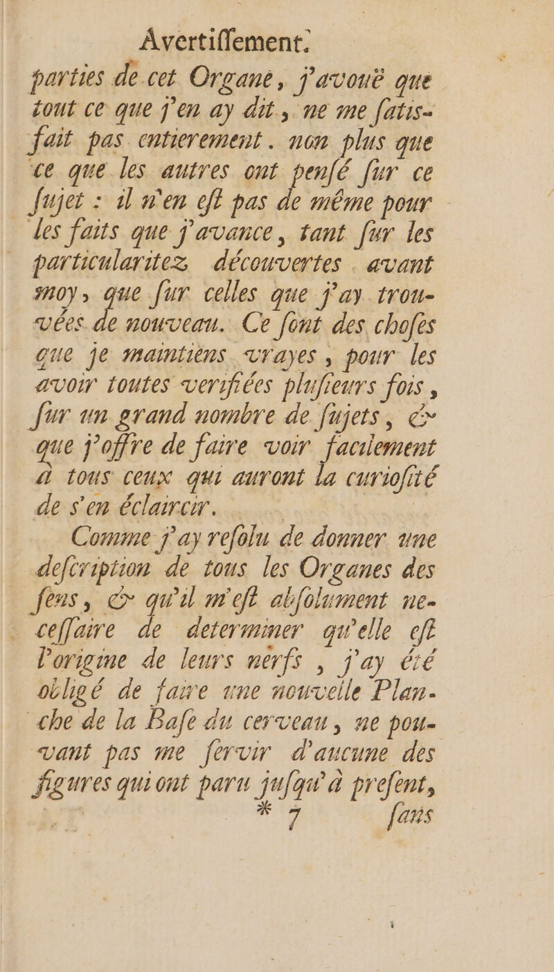 parties de.cet Organe, j'avonë que éout ce que j'en ay dit, ne 1e fatis- fait pas entierement . non plus que ce que les autres ont pen[é [ur ce Jujet : dl n'en eff pas de même pour des faits que j'avance, tant [ur les _ particularitez découvertes . avant #0), que [ur celles que j'ay trou- vées de nouveau. Ce font des chofes que je 1nainiiens vrayes , pour les avoir toutes verifées plufieurs fois, Jur un grand nombre de fujets, &amp; que Joffre de faire voir facilement 4 tous ceux qui auront la curiofité de s'en éclarcir. | | Comme j'ay refolu de donner. une defcripiion de tous les Organes des _feus, © qu'il m'eft alfolument ne- ceffaire de determiner qwelle ef l'origine de leurs nerfs , j'ay été oihgé de faire une nouvelle Plan. che de la Bafe du cerveau, ne pou- vant pas me fervir d'aucune des figures quiont paru jufqw' à prefent, . #7 Jens