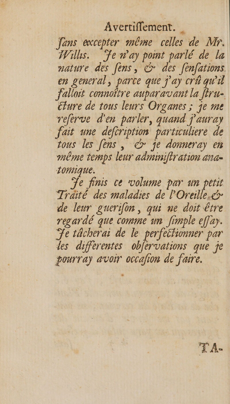 fans excepter même celles de Mr. Wilhs. ‘ÿenay pont parlé de la mature des [èns, &amp; des fenfations en general, parte que j'ay cr qu'il falloit connoître auparavant la féru- ture de tous leurs Organes ; je me referve d'en parler, quand j'auray fait une defiription partiuliere de tous les [ens , &amp; je donneray en même temps leur adminiftr ation ana- LomIque. Te finis ce volume par un pétit Traité des maladies de l'Oreille.&amp; de leur guerifon, qui ne doit être regardé que comme un frmple effay. Te tächerai de le perfeitionner par des differentes obfervations que je pourray avoir occafion de faire. % TA.