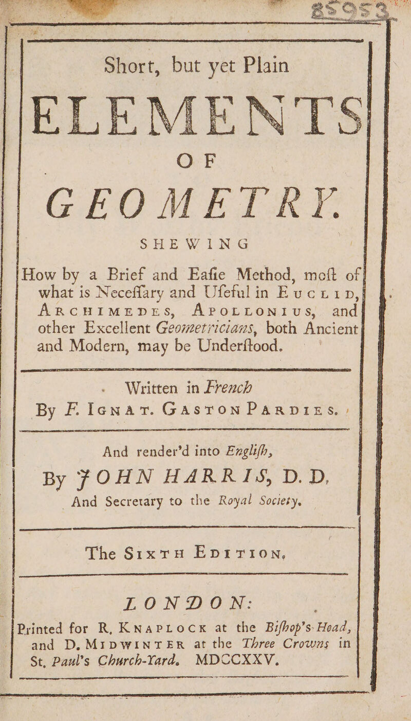 GEOMETRY. SHEWING How by a Brief and Eafie Method, meft of | what is Neceffary and Ufeful in Evucet D, | ARCHIMEDES, APOLLONIUS, and | other Excellent Geometri cians, both Ancient] and Modern, may be Underftood. SL a RS ne + 13 er a OS Fl ee es ED ee And render’d into Exglifh, By JOHN HARRIS, D.D, _ And Secretary to the Royal Society, The Sixty EDITION. LON PON: Printed for R, KNaPLocx at the Bifhop’s Head, and D. MIDWINTER at the Three Crowns in St, Paul’s Church-Yard. MDCCXXV.