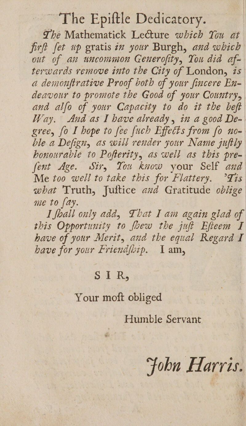 ~The Epiftle Dedicatory. The Mathematick Lecture which You at jirft fet up gratis ix your Burgh, and which out of an uncommon Generofity, You did af- terwards remove into the City of London, zs a demonftrative Proof both of your fincere En- deavour to promote the Good of your Country, and alfo of your Capacity to do it the beft Way. And as I bave already, in a good De- gree, fo I hope to fee {uch Effects from fo no- ble a Defign, as will render your Name jufily honourable to Pofterity, as well as this pre- fent Age. Sir, You know your Self aud Me too well to take this for Flattery. °Tis what Truth, Juitice azd Gratitude oblige me to fay. 3 | I Jhall only add, That I am again glad of this Opportunity to foew the juft Efteem I have of your Merit, and the equal Regard I bave for your Eriendfbip. 1 am, SIR, Your moft obliged Humble Servant © Fohn Harris. ;