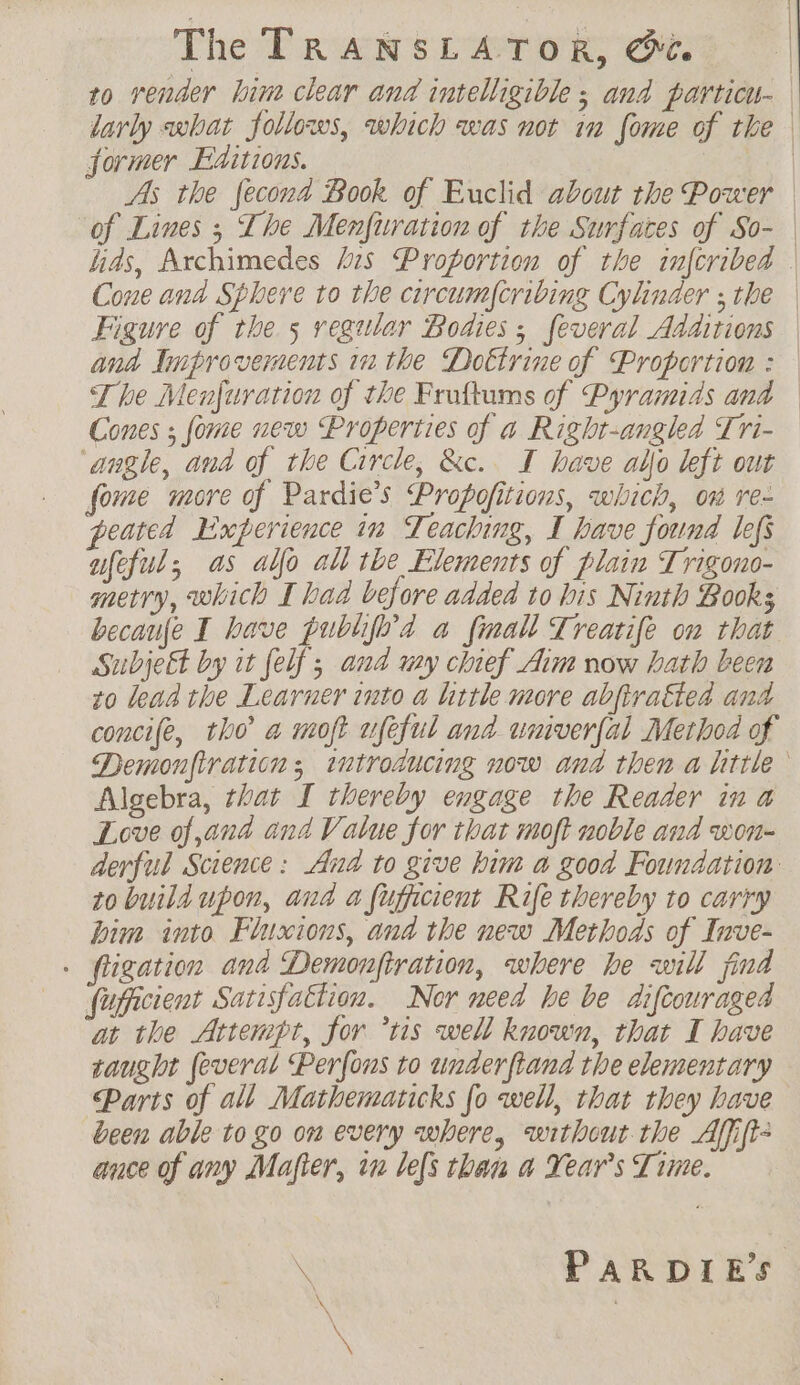 4 | The TRANSLATOR, &amp; | to render line clear and intelligible ; and particu- larly what follows, which was not in fome of the former Editions. | As the fecona Book of Euclid about the Power | of Lines ; The Menfitration of the Surfaces of So- | has, Archimedes his Proportion of the infcribed | Cone ana Sphere to the circumscribing Cylinder ; the Figure of the 5 regular Bodies ; feveral Additions ana Improvements inthe Doktrine of Proportion : — The Menfurarion of the Fruftums of Pyramids and — Cones ; fome new Properties of a Right-angled Tri- ‘angle, and of the Circle, &amp;c. T have allo left out fome more of Pardie’s Propofitions, which, om re- peated Experience in Teaching, I have found lef afeful, as alo all the Elements of plain Trigono- metry, which I bad before added to bis Ninth Books becanfe I have publife'd a finall Treatife on that Subject by it felf ; and wy chief Aim now hath been to lead the Learner into a little more abfiraëted and concife, tho a moft ufeful and univerfal Method of Demonftration ; introducing now and then a little Algebra, that I thereby engage the Reader in a Love of and and Value for that moft noble and won- derful Science: And to give him a good Foundation to build upon, aud a fufficient Rife thereby to carry Dim into Fluxions, and the new Methods of Inve- . fligation and Demonfiration, where he will find fupicient Satisfattion. Nor need he be diftouraged at the Attempt, for ‘ris well known, that I have saught feveral Perfons to underftand the elementary Parts of all Mathematicks [o well, that they have been able to go on every where, without the Affift- ance of any Mafter, in lefs than a Year's Time. \ PARDIE’S \ \ x