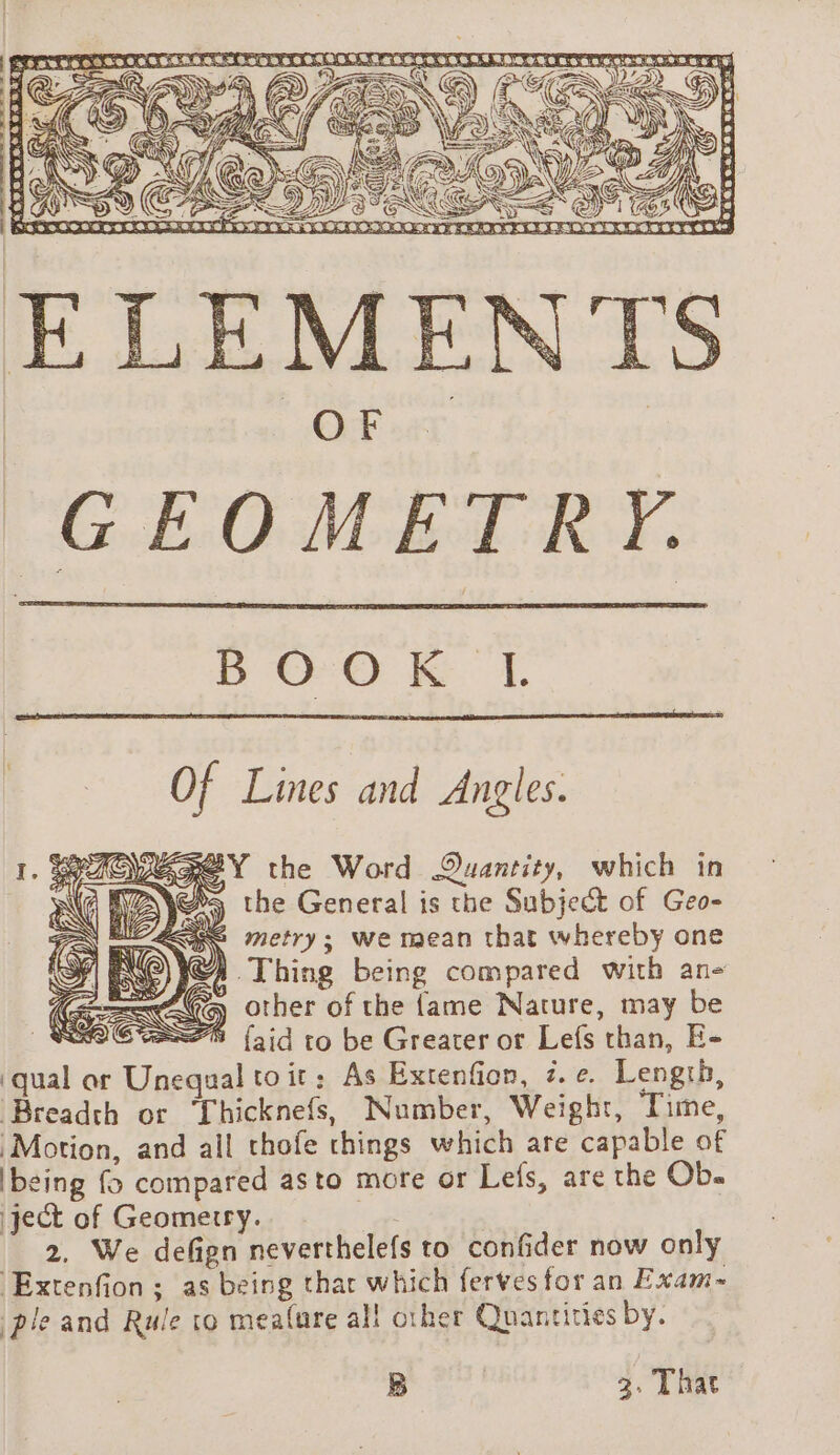 Of Lines and Angles. SREY the Word Quantity, which in b&gt; the General is the Subject of Geo- 2 metry; we mean that whereby one © SA Thing being compared with an SUG other of the fame Nature, may be a2 {aid to be Greater or Lefs than, E- ‘qual or Unequal toit: As Extenfion, z.¢. Length, Breadth or Thicknefs, Number, Weight, Time, Motion, and all thofe things which are capable of being {&gt; compared asto more or Lefs, are the Ob- ject of Geometry. | 2. We defign neverthelefs to confider now only Extenfion; as being that which ferves for an Exam- ple and Rule to mealure all other Quantities by. B 3. That