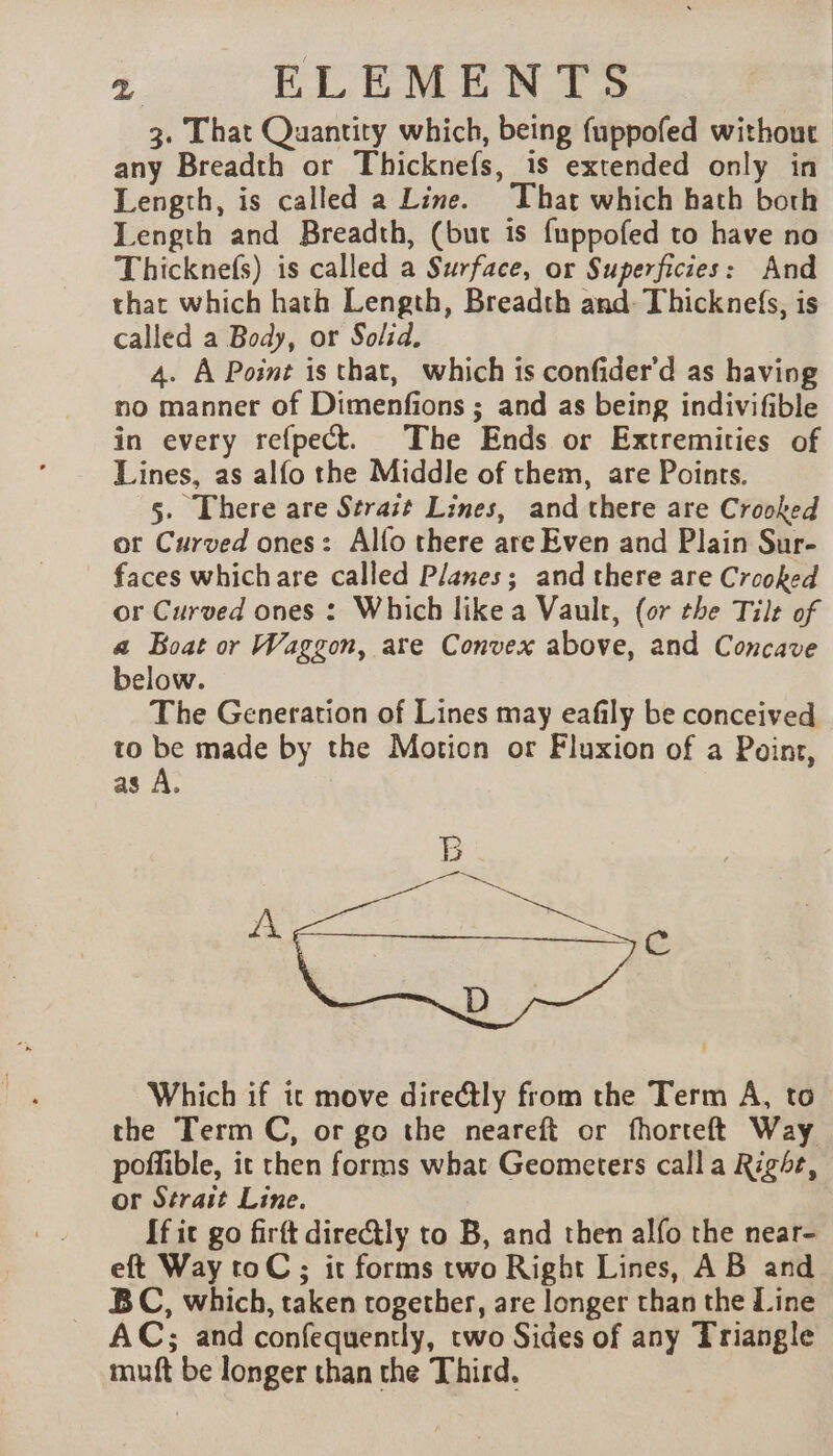 3. That Quantity which, being fuppofed without any Breadth or Thicknefs, is extended only in Length, is called a Line. That which hath both Length and Breadth, (but is fuppofed to have no Thicknefs) is called a Surface, or Superficies: And that which hath Length, Breadth and: Thicknefs, is called a Body, or Solid. 4. A Point is that, which is confider'd as having no manner of Dimenfions ; and as being indivifible in every refpect. The Ends or Extremities of Lines, as alfo the Middle of them, are Points. 5. There are Strait Lines, and there are Crooked ot Curved ones: Alfo there are Even and Plain Sur- faces whichare called Planes; and there are Crooked or Curved ones : Which like a Vault, (or the Tilt of a Boat or Waggon, are Convex above, and Concave below. The Generation of Lines may eafily be conceived to be made by the Motion or Fluxion of a Point, as A. Which if tc move dire@ly from the Term A, to the Term C, or go the neareft or fhorteft Way poffible, it then forms what Geometers calla Right, or Strait Line. If it go firft directly to B, and then alfo the near- eft Way toC ; it forms two Right Lines, AB and BC, which, taken together, are longer than the Line AC; and confequently, two Sides of any Triangle muft be longer than the Third.