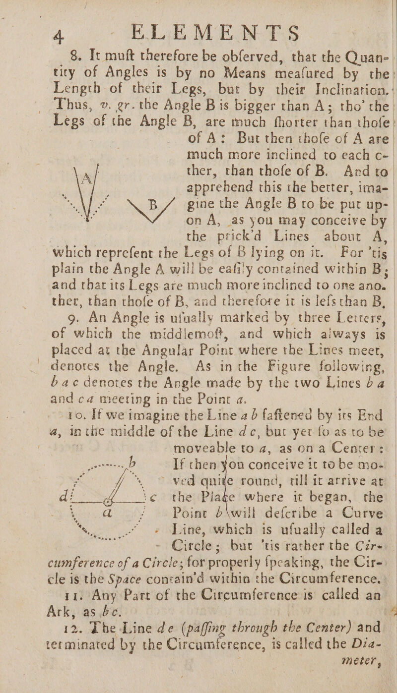 8. It muft therefore be obferved, thar the Quan- tity of Angles is by no Means meafured by the: Length of their Legs, but by their Inclinarion.! Thus, v. gr. tbe Angle B is bigger than A; tho’ che Legs of the Le B, are much fhorter than thole! | of A: But then thole of A are | much more inclined to each Ce | ther, than thofe of B. And to) apprehend this the better, ima- which reprefent the Legs of B lying on it. For ‘tis plain the Angle A will be eafily contained within B; ther, than thole of B, and therefore it is lefs than B, 9. An Angle is ufually marked by three Lerrers, of which the middlemoft, and no aiways is placed at the Angular Point where the Lines meer, and ca meeting in the Point a. to. If we imagine the Line ad faftened by its End a, in à thie middle of the Line dc, bur yer fo as to be moveable to 4, as on a Center: ee: If chen you conceive it to be mo- a 7 “© ved qnide round, till it arrive ar Pl ! the Piate where it began, the Point 6\will defcribe a Curve » Line, which is ufually called a - Circle; but ‘tis racher the C7r- cumference of a Circle; for properly {peaking, the Cire) cle is the Space contain’d within the Circumference. ri. Any Part of the Circumference is called an Ark, as bc. 12. The Line de (paffing through the Center) and terminated by the Circumference, is called the Dia- meter, ie