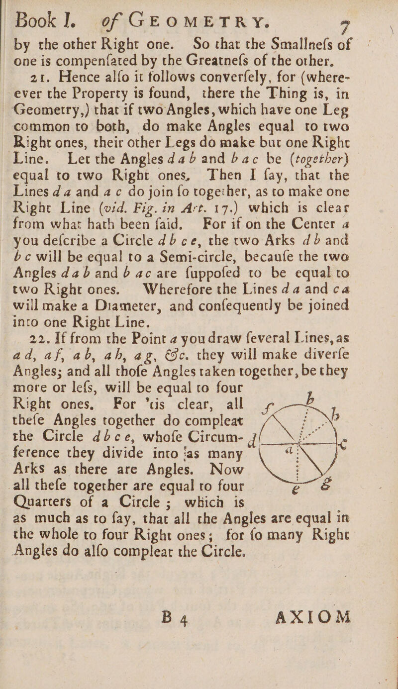 by the other Right one. So that the Smallnefs o one is compenfated by the Greatnefs of the other. 21. Hence alfo it follows converfely, for (where- ever the Property is found, there the Thing is, in Geometry,) that if two Angles, which have one Leg common to both, do make Angles equal to two Right ones, their other Legs do make but one Right Line. Let the Angles da b and bac be (together) equal to two Right ones, Then I fay, that the Lines d 4 and 4 c do join fo together, as to make one Right Line (vid. Fig. in Art. 17.) which is clear from what hath been faid, For if on the Center a you defcribe a Circle db ce, the two Arks db and bc will be equal to a Semi-circle, becaufe the twa Angles da b and 6 ac are {uppofed to be equal to two Right ones. Wherefore the Lines da and ca will make a Diameter, and confequently be joined into one Right Line. 22. If from the Point 24 you draw feveral Lines, as ad, af, ab, ah, ag, €c. they will make diverfe Angles; and all thofe Angles taken together, be they more or lefs, will be equal to four Right ones. For “tis clear, all + b thefe Angles together do compleat oe the Circle dbce, whofe Circum- d ference they divide into ‘as many Arks as there are Angles. Now all thefe together are equal to four re Quarters of a Circle ; which is as much as to fay, that all the Angles are equal in the whole to four Right ones; for fo many Right Angles do alfo complear the Circle. B 4 AXIOM