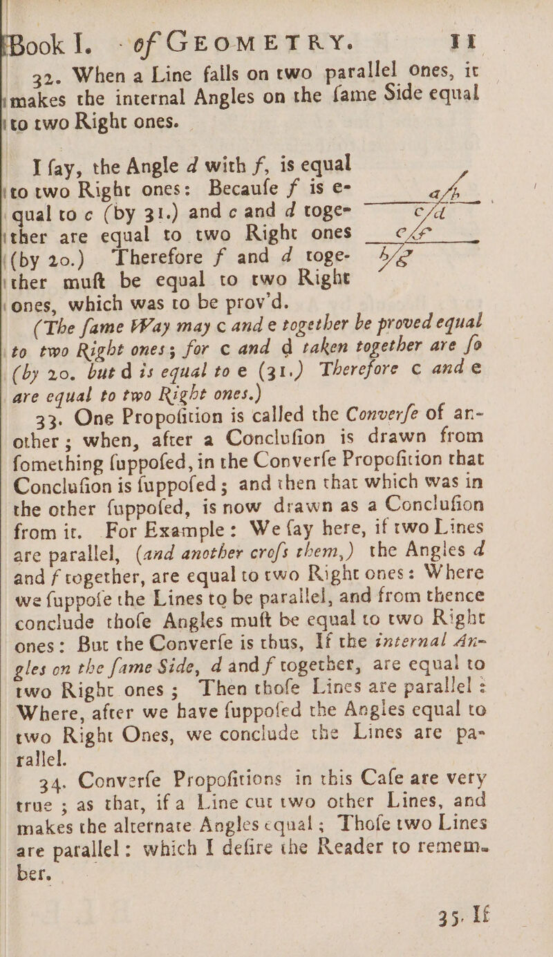 32. When a Line falls on two parallel ones, it makes the internal Angles on the fame Side equal ito rwo Right ones. I fay, the Angle d with f, is equal ‘to two Right ones: Becaufe f is e- po qual to c (by 31.) and c and d toge= ear ither are equal to two Right ones cK ‘(by 20.) Therefore f and d toge- Le ‘ther muft be equal to two Right ‘ones, which was to be prov d. (The fame Way may c and e together be proved equal to two Right ones; for c and d taken together are fo (by 20. but d is equal toe (31.) Therefore © ande are equal to two Right ones.) 33. One Propofition is called the Converfe of ar- other ; when, after a Conclufion is drawn from fomething fuppofed, in the Converfe Propofition that Conclufion is fuppofed ; and then that which was in the other {uppofed, is now drawn as a Conclufion from it. For Example: We {ay here, if two Lines are parallel, (and another crofs them,) the Angles d and f together, are equal to two Right ones: Where we fuppofe the Lines to be parallel, and from thence conclude thofe Angles muft be equal to two Right ones: But the Converfe is thus, If the internal An- gles on the fame Side, d and f together, are equal to two Right ones; Then thofe Lines are parallel : Where, after we have fuppofed the Angies equal to two Right Ones, we conclude the Lines are pa- rallel. 34. Converfe Propofitions in this Cafe are very true ; as that, ifa Line cut two other Lines, and | makes the alternate Angles equal; Thofe two Lines * parallel: which I defire the Reader to remem. | Der. 35. If