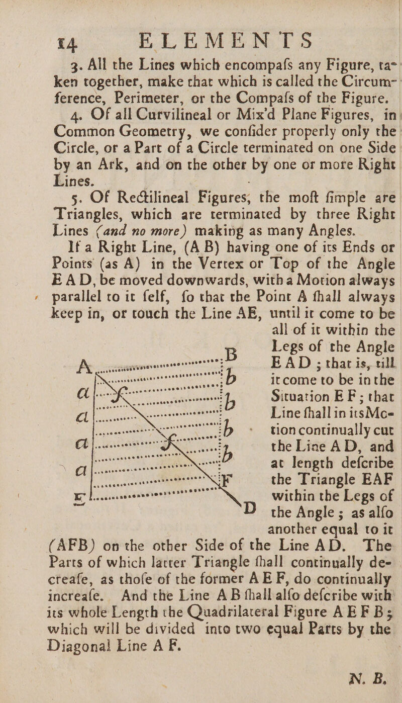 3. All the Lines which encompafs any Figure, ta~ ken together, make chat which is called the Circum- ference, Perimeter, or the Compafs of the Figure. 4. Of all Curvilineal or Mix'd Plane Figures, in! Common Geometry, we confider properly only the: Circle, or a Part of a Circle terminated on one Side by an Ark, and on the other by one or more Right Lines. 5. Of Rectilineal Figures, the moft fimple are Triangles, which are terminated by three Right Lines (and no more) making as many Angles. If a Right Line, (A B) having one of its Ends or Points (as A) in the Vertex or Top of the Angle E AD, be moved downwards, with a Motion always » parallel to it felf, fo that the Point A fhall always keep in, or touch the Line AE, until ir come to be all of it within the Legs of the Angle EAD ; that is, till itcome to be inthe Situation EF; thar Line fhall in itsMc= tion continually cut the Line AD, and at length defcribe the Triangle EAF within the Legs of the Angle ; as alfo another equal to it (AFB) onthe other Side of the Line AD. The Parts of which latter Triangle fhall continually de- creafe, as thofe of the former AE F, do continually increafe. And the Line AB fhall alfo defcribe with’ its whole Length the Quadrilateral Figure AEF Bs which will be divided into two equal Parts by the Diagonal Line A F. 3 N. B,