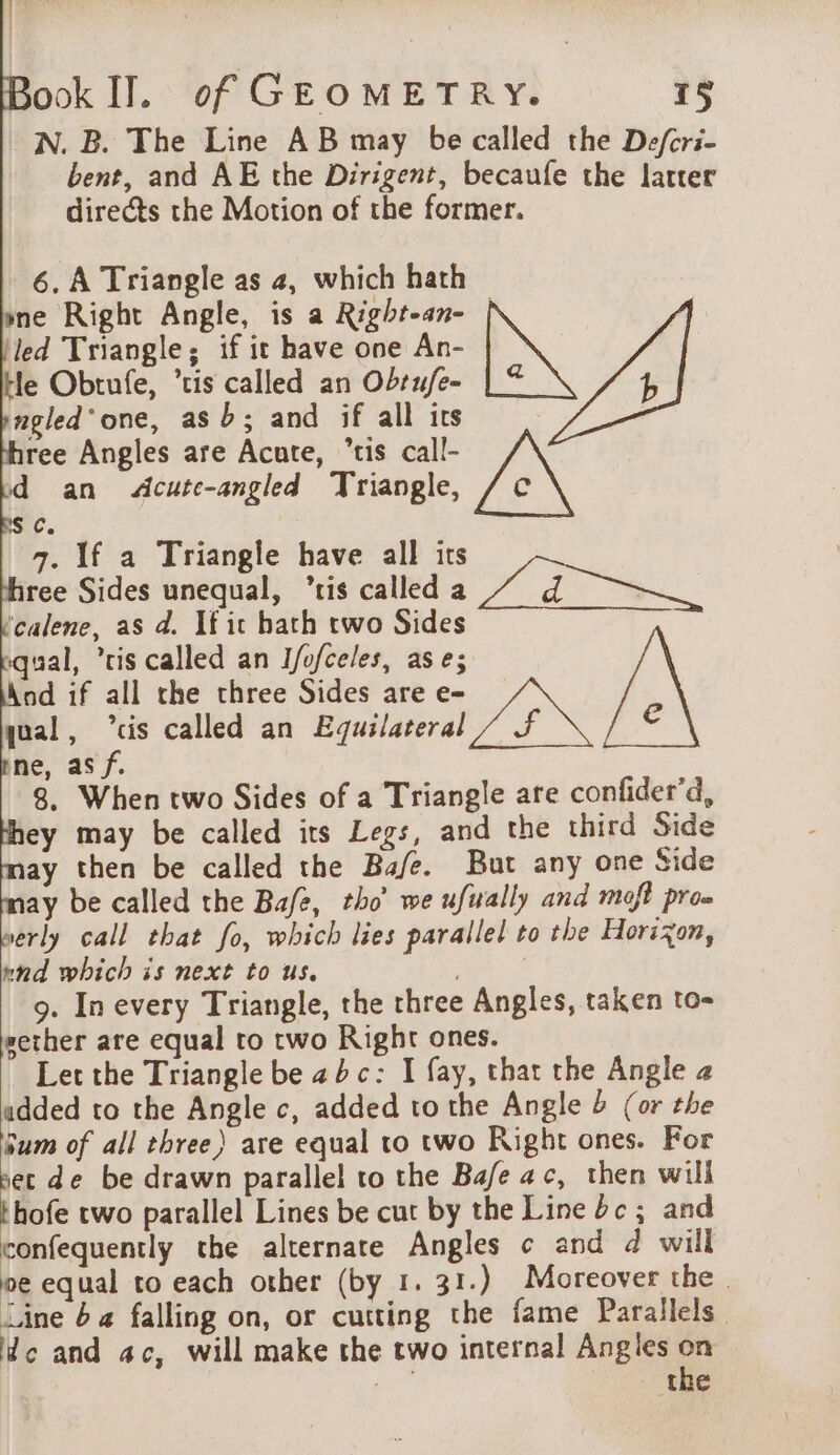 N. B. The Line AB may be called the Defcri- bent, and AE the Dirigent, becaufe the latter directs the Motion of the former. 6. A Triangle as 4, which hath ne Right Angle, is a Right-an- | ‘led Triangle; if it have one An- He Obtufe, ‘ris called an Obrufe- ngled'one, asb; and if all its ree Angles are Acute, “tis call- d an &lt;Acute-angled Triangle, AN sc. | 7. If a Triangle have all its ree Sides unequal, ‘tis called a / dd ——~ ‘calene, as d. If it hath two Sides qual, ‘ris called an Ifofceles, ase; | | qual, “cis called an Equilateral ne, asf. 8. When two Sides of a Triangle are confider’d, ey may be called its Legs, and the third Side ay then be called the Bafe. But any one Side may be called the Bafe, tho’ we ufually and moft pro. werly call that fo, which lies parallel to the Horizon, nnd which is next to us. 9. In every Triangle, the three Angles, taken to- wether are equal to two Right ones. Let the Triangle be abc: I fay, that the Angle 2 udded to the Angle c, added to the Angle &amp; (or the sum of all three) are equal to two Right ones. For set de be drawn parallel to the Bafe ac, then will thofe two parallel Lines be cut by the Line dc; and confequently the alternate Angles ¢ and d will oe equal to each other (by 1. 31.) Moreover the. Line 6a falling on, or cutting the fame Parallels lc and ac, will make the two internal Angles 45 | the