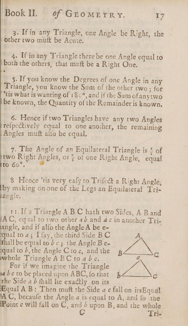 BookIl. of Gromerry. Ty 3. [fin any Triangle, one Angle be Right, the ‘other two muft be Acute. 4. If in any Triangle there be one Angle equal to ‘both the others, that muft be a Right One. __5- If you know the Degrees of one Angle in any Triangle, you know the Sum of the other two ; for Us what is wanting of 18°, and if the Sum of anytwo be known, the Quantity of the Remainder is known. _ 6. Hence iftwo Triangles have any two Angles reipectively equal to one another, the remaining Angles muft alfo be equal. 7. The Angle of an Equilateral Triangle is 2 of two Right Angles, or 5 of one Right Angle, equal to 60°. a 8 Hence ‘ris very eafy to Trife&amp; a Right Angle: by making on one of the Legs an Equilateral Tris angie. . 11.1f a Triangle A B C hath two Sides, A Band tA C, equal to rwo other 4 b and 4¢ in another Tti- angle, and if alfo the Angle A be e- il toa; I fay, the third Side BC A hall be equal ro bc; the Angle Be- j : qual to b,the Angle C toc, and the B ct whole Triangle AEC toabc. a _ For if we imagine the Triangle 7 à bc ro be placed upon ABC, fothar 4 c rhe Side a b fhall lie exa@ly on its Equal AB: Then muft the Side a c fall on irsEqual | a becaufe the Angle a is equal to A, and fo the - oint ¢ will fall on €, ae upon B, and the whole Tris