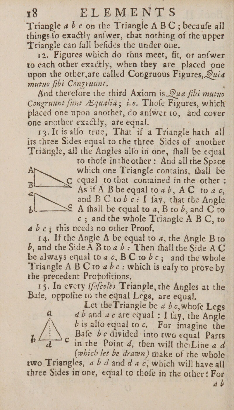 ‘Triangle 4 bc on the Triangle A BC ; becaufe all things fo exactly anfwer, that nothing of the upper Triangle can fall befides the under oue. 12. Figures which do thus meet, fit, or anfwer to each other exactly, when they are placed one upon the other,are called Congruous Figures, Quia mutuo fibi Congruunt. à And therefore the third Axiom is, Que fibi mutuo Congruunt fune Æqualiä; i.e. Thofe Figures, which placed one upon another, do anfwer to, and cover one another exactly, areequal. | 3 13. Icisalfo true, That if a Triangle hath all its three Sides equal to the three Sides of another Triangle, all the Angles alfo in one, fhall be equal to thofe inthe other: And all the Space which one Triangle contains, fhall be à eae ee equal tothat contained in the other : | ~~ Asif A Bbeequaltozb, AC toc, and BCtroéc: I fay, that the Angle b € A fhall be equal to 4, B to b, and C to c ; andthe whole Triangle A BC, to abc this needs no other Proof. b, and the Side À B to a b : Then thal! the Side AC be always equal toac, BCtobc; and the whole Triangle A B Cto 4 bc : which is eafy to prove by the precedent Propofitions. | 15. In every I/o/celès Triangle, the Angles at the Bale, oppofite to the equal Legs, are equal. : Let the Triangle be 2 bc,whofe Legs a dband ac are equal : I fay, the Angle bis alfoequal toc, For imagine the i : \, Bafe bc divided into two equal Parts a © inthe Point d, then will the Line a d (which let be drawn) make of the whole two Triangles, 2 à dand-d a c, which will have all three Sides in one, equal to thofe in the other : For ab 4