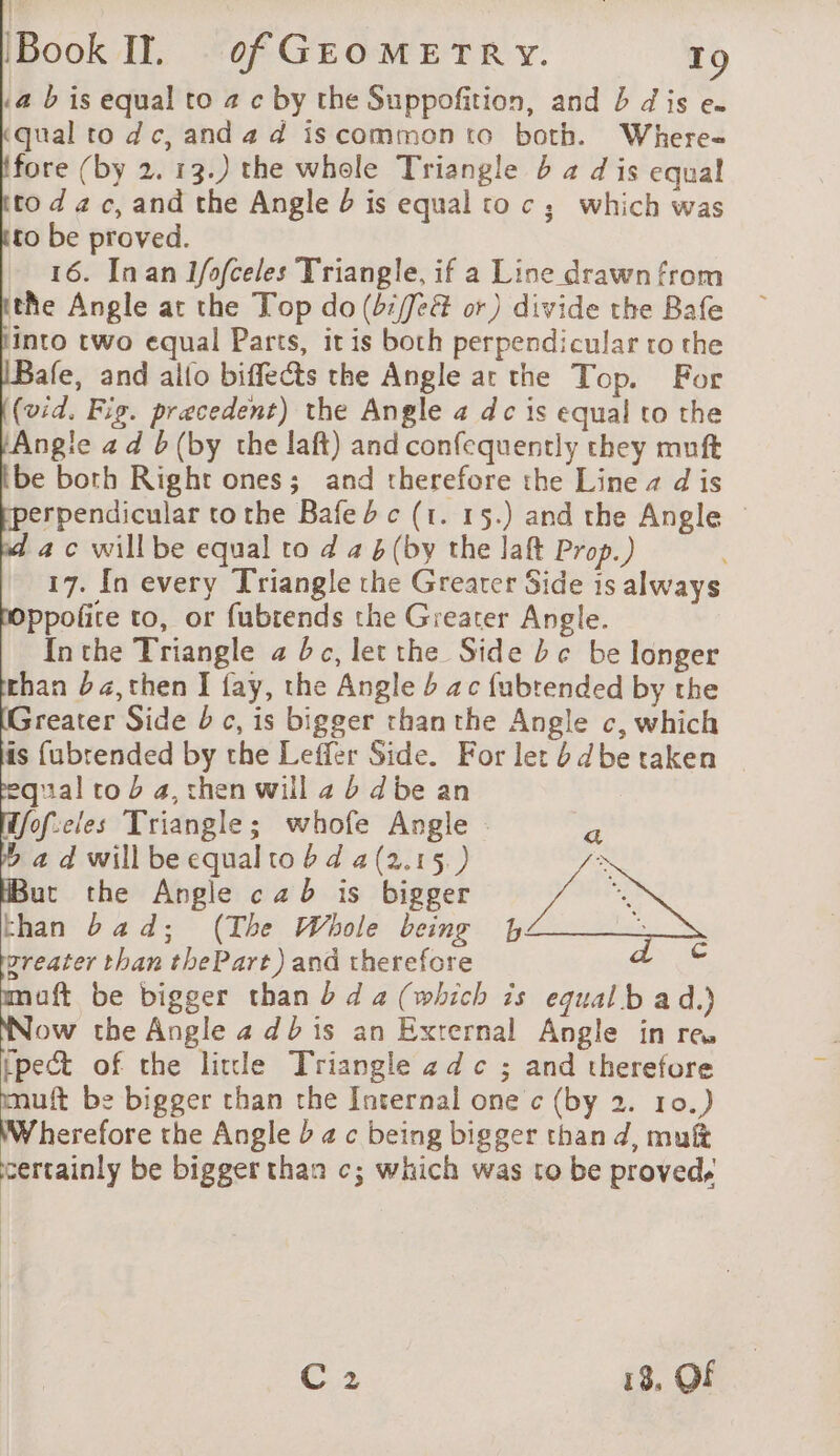 a b is equal to # c by the Suppofition, and b dis en kqual to dc, and 4 d is common to both. Where- fore (by 2. 13.) the whole Triangle 4 4 d is equal tod 2c, and the Angle is equal to c; which was to be proved. 16. Inan 1/ofceles Triangle, if a Line drawn from the Angle at the Top do (b:/feé&amp; or) divide the Bafe into two equal Parts, it is both perpendicular to the afe, and allo biffects the Angle ar the Top. For (vid. Fig. precedent) the Angle a dc is equal to the Angie ad b (by the laft) and confequently they muft be both Right ones; and therefore the Line a d is erpendicular tothe Bafe 2 c (1. 15.) and the Angle © ac willbe equal to d a 4 (by the laft Prop.) 17. In every Triangle the Greater Side is always ppofite to, or fubrends the Greater Angle. Inthe Triangle a dc, let the Side bc be longer than ba,then I fay, the Angle ac fubrended by the Greater Side b c, is bigger than the Angle c, which is fubrended by the Leffer Side. For let b 4be taken equal co à 4, then will 2 b dbe an Hfofeles Triangle; whofe Angle : Pr a d will be equal to 6d a(2.15. ) x But the Angle cab is bigger Va its than bad; (The Whole being L ‘ reater than thePart) and therefore CRE muft be bigger than bd a (which is equal b a d.) Now the Angle 4 dbis an External Angle in re, pect of the litle Triangle + d c ; and therefore muft be bigger than the Internal one c (by 2. 10.) Wherefore the Angle b ac being bigger thand, muk certainly be bigger than c; which was to be proved, C2 18, OF