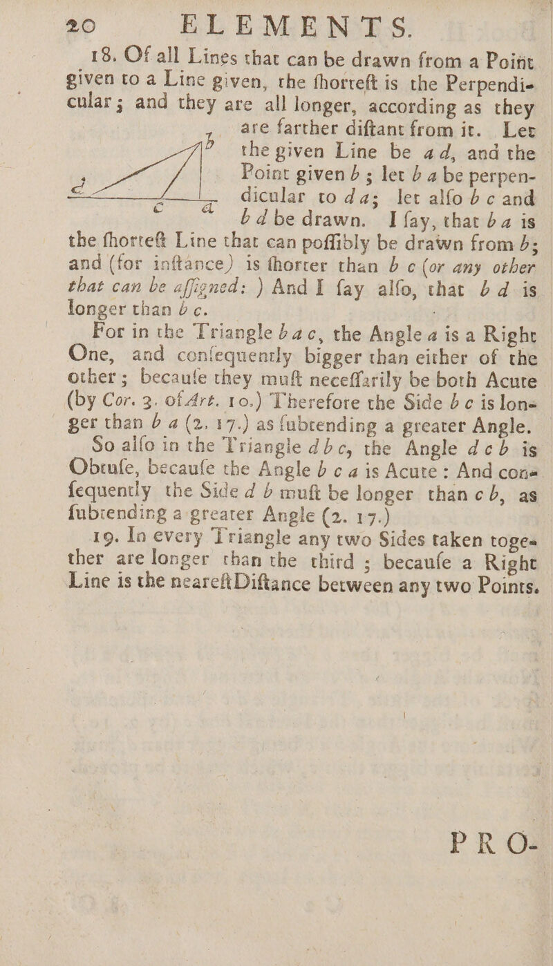 18, Of all Lines that can be drawn from a Point given to a Line given, the fhorteft is the Perpendi- cular ; and they are all longer, according as they are farther diftant from it. Ler b the given Line be ad, and the è oh / | Point given b ; let b 4 be perpen- ms: dicular toda; let alfo b c and ra © % bdbe drawn. I fay, that ba is the fhorte@&amp; Line thar can poffibly be drawn from 5; and (for inftance) is fhorter than 5 ¢ (or any other that can be affigned: ) And I fay alfo, that bd is longer than bc. _ For in the Triangle bac, the Anglea is a Righr | One, and conlequently bigger than either of the other; becaule they muft neceffarily be both Acute (by Cor. 3. of Art. 10.) Therefore the Side b c is lon« - ger than D a (2, 17.) as fubtending a greater Angle. So alfo in the Triangle dbc, the Angle deb is Obrufle, becaufe the Angle b ¢ a is Acute : And cons fequentiy the Side d muft be longer than cb, as fubiending a greater Angle Gus 19. In every Triangle any two Sides taken toges ther are longer than the third ; becaufe a Right Line is the neareftDiftance between any two Points. PRO-